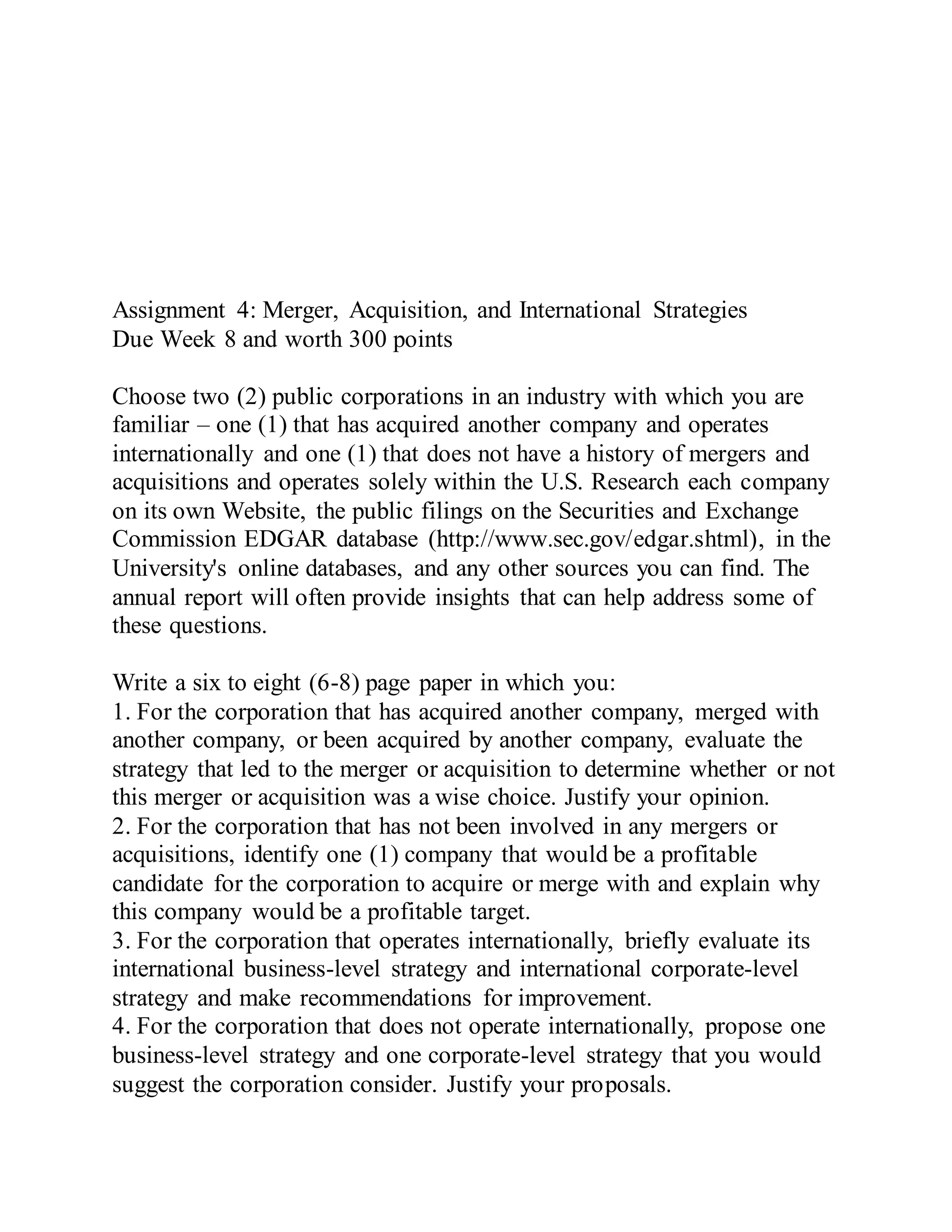 Assignment 4: Merger, Acquisition, and International Strategies
Due Week 8 and worth 300 points
Choose two (2) public corporations in an industry with which you are
familiar – one (1) that has acquired another company and operates
internationally and one (1) that does not have a history of mergers and
acquisitions and operates solely within the U.S. Research each company
on its own Website, the public filings on the Securities and Exchange
Commission EDGAR database (http://www.sec.gov/edgar.shtml), in the
University's online databases, and any other sources you can find. The
annual report will often provide insights that can help address some of
these questions.
Write a six to eight (6-8) page paper in which you:
1. For the corporation that has acquired another company, merged with
another company, or been acquired by another company, evaluate the
strategy that led to the merger or acquisition to determine whether or not
this merger or acquisition was a wise choice. Justify your opinion.
2. For the corporation that has not been involved in any mergers or
acquisitions, identify one (1) company that would be a profitable
candidate for the corporation to acquire or merge with and explain why
this company would be a profitable target.
3. For the corporation that operates internationally, briefly evaluate its
international business-level strategy and international corporate-level
strategy and make recommendations for improvement.
4. For the corporation that does not operate internationally, propose one
business-level strategy and one corporate-level strategy that you would
suggest the corporation consider. Justify your proposals.
 