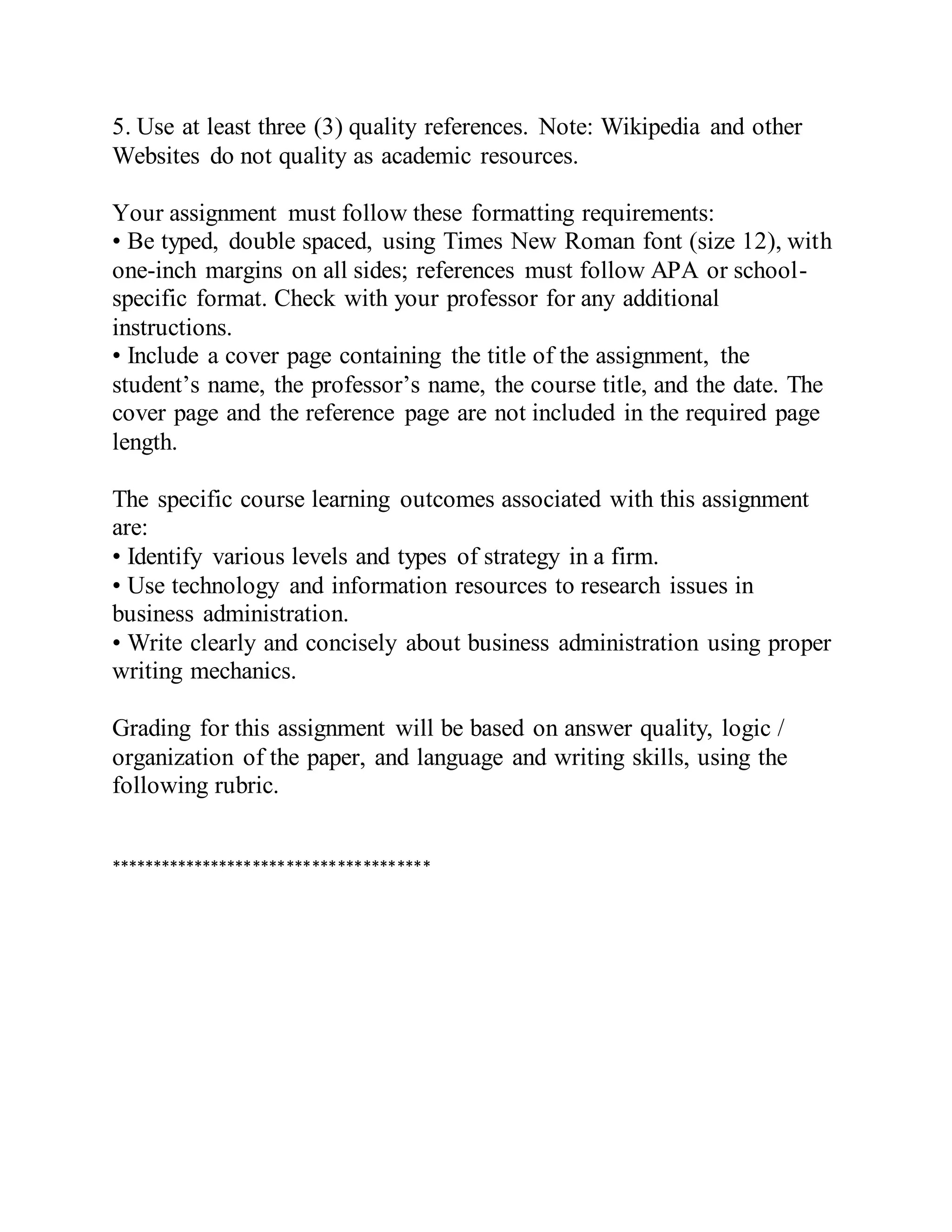5. Use at least three (3) quality references. Note: Wikipedia and other
Websites do not quality as academic resources.
Your assignment must follow these formatting requirements:
• Be typed, double spaced, using Times New Roman font (size 12), with
one-inch margins on all sides; references must follow APA or school-
specific format. Check with your professor for any additional
instructions.
• Include a cover page containing the title of the assignment, the
student’s name, the professor’s name, the course title, and the date. The
cover page and the reference page are not included in the required page
length.
The specific course learning outcomes associated with this assignment
are:
• Identify various levels and types of strategy in a firm.
• Use technology and information resources to research issues in
business administration.
• Write clearly and concisely about business administration using proper
writing mechanics.
Grading for this assignment will be based on answer quality, logic /
organization of the paper, and language and writing skills, using the
following rubric.
**************************************
 