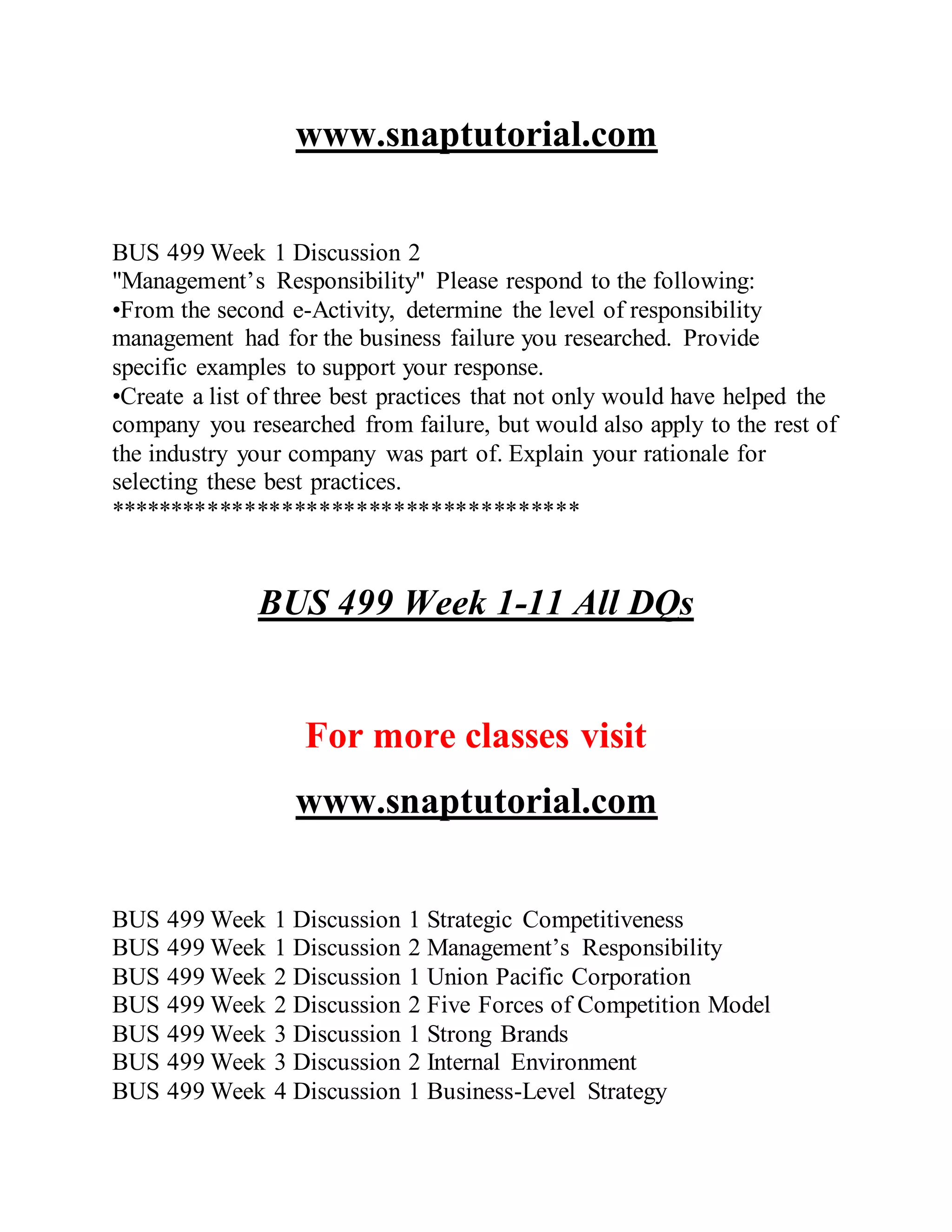 www.snaptutorial.com
BUS 499 Week 1 Discussion 2
"Management’s Responsibility" Please respond to the following:
•From the second e-Activity, determine the level of responsibility
management had for the business failure you researched. Provide
specific examples to support your response.
•Create a list of three best practices that not only would have helped the
company you researched from failure, but would also apply to the rest of
the industry your company was part of. Explain your rationale for
selecting these best practices.
**************************************
BUS 499 Week 1-11 All DQs
For more classes visit
www.snaptutorial.com
BUS 499 Week 1 Discussion 1 Strategic Competitiveness
BUS 499 Week 1 Discussion 2 Management’s Responsibility
BUS 499 Week 2 Discussion 1 Union Pacific Corporation
BUS 499 Week 2 Discussion 2 Five Forces of Competition Model
BUS 499 Week 3 Discussion 1 Strong Brands
BUS 499 Week 3 Discussion 2 Internal Environment
BUS 499 Week 4 Discussion 1 Business-Level Strategy
 