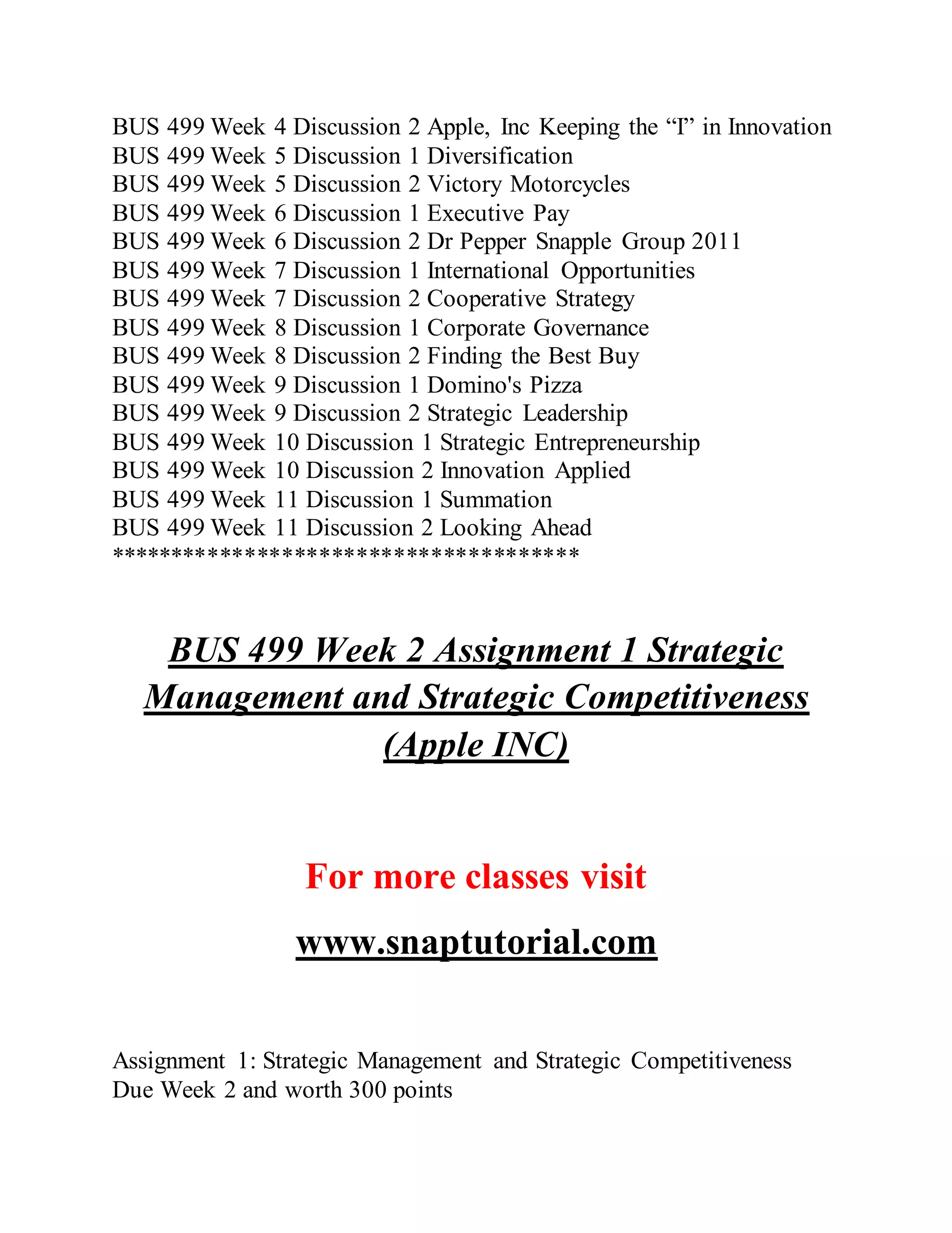 BUS 499 Week 4 Discussion 2 Apple, Inc Keeping the “I” in Innovation
BUS 499 Week 5 Discussion 1 Diversification
BUS 499 Week 5 Discussion 2 Victory Motorcycles
BUS 499 Week 6 Discussion 1 Executive Pay
BUS 499 Week 6 Discussion 2 Dr Pepper Snapple Group 2011
BUS 499 Week 7 Discussion 1 International Opportunities
BUS 499 Week 7 Discussion 2 Cooperative Strategy
BUS 499 Week 8 Discussion 1 Corporate Governance
BUS 499 Week 8 Discussion 2 Finding the Best Buy
BUS 499 Week 9 Discussion 1 Domino's Pizza
BUS 499 Week 9 Discussion 2 Strategic Leadership
BUS 499 Week 10 Discussion 1 Strategic Entrepreneurship
BUS 499 Week 10 Discussion 2 Innovation Applied
BUS 499 Week 11 Discussion 1 Summation
BUS 499 Week 11 Discussion 2 Looking Ahead
**************************************
BUS 499 Week 2 Assignment 1 Strategic
Management and Strategic Competitiveness
(Apple INC)
For more classes visit
www.snaptutorial.com
Assignment 1: Strategic Management and Strategic Competitiveness
Due Week 2 and worth 300 points
 