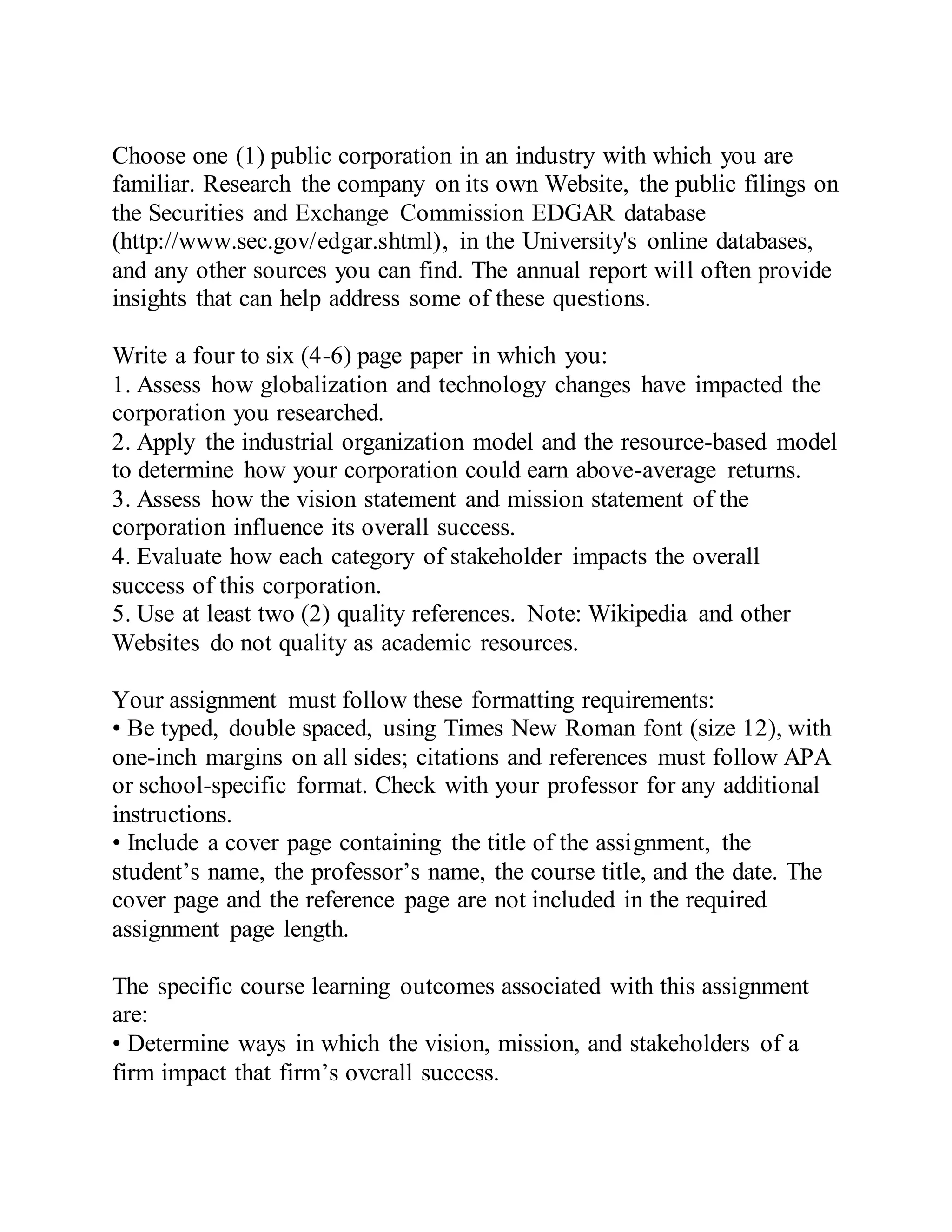 Choose one (1) public corporation in an industry with which you are
familiar. Research the company on its own Website, the public filings on
the Securities and Exchange Commission EDGAR database
(http://www.sec.gov/edgar.shtml), in the University's online databases,
and any other sources you can find. The annual report will often provide
insights that can help address some of these questions.
Write a four to six (4-6) page paper in which you:
1. Assess how globalization and technology changes have impacted the
corporation you researched.
2. Apply the industrial organization model and the resource-based model
to determine how your corporation could earn above-average returns.
3. Assess how the vision statement and mission statement of the
corporation influence its overall success.
4. Evaluate how each category of stakeholder impacts the overall
success of this corporation.
5. Use at least two (2) quality references. Note: Wikipedia and other
Websites do not quality as academic resources.
Your assignment must follow these formatting requirements:
• Be typed, double spaced, using Times New Roman font (size 12), with
one-inch margins on all sides; citations and references must follow APA
or school-specific format. Check with your professor for any additional
instructions.
• Include a cover page containing the title of the assignment, the
student’s name, the professor’s name, the course title, and the date. The
cover page and the reference page are not included in the required
assignment page length.
The specific course learning outcomes associated with this assignment
are:
• Determine ways in which the vision, mission, and stakeholders of a
firm impact that firm’s overall success.
 