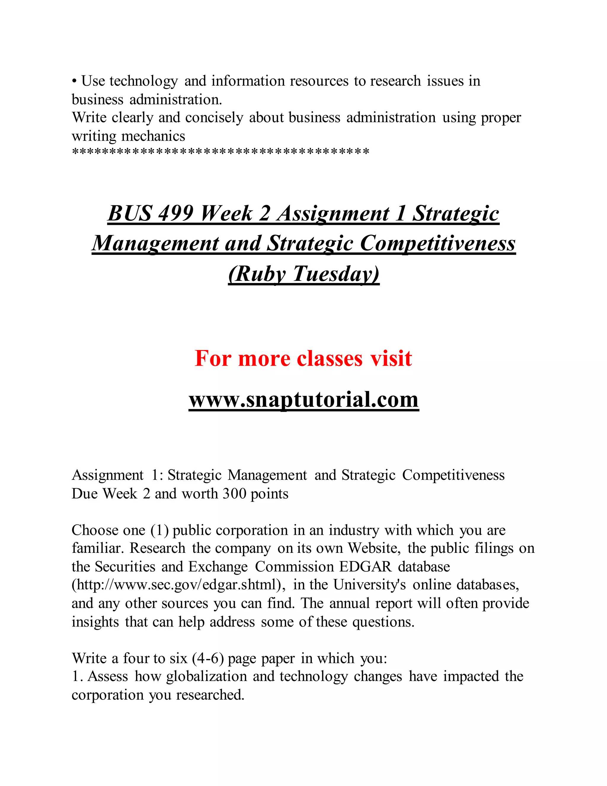 • Use technology and information resources to research issues in
business administration.
Write clearly and concisely about business administration using proper
writing mechanics
**************************************
BUS 499 Week 2 Assignment 1 Strategic
Management and Strategic Competitiveness
(Ruby Tuesday)
For more classes visit
www.snaptutorial.com
Assignment 1: Strategic Management and Strategic Competitiveness
Due Week 2 and worth 300 points
Choose one (1) public corporation in an industry with which you are
familiar. Research the company on its own Website, the public filings on
the Securities and Exchange Commission EDGAR database
(http://www.sec.gov/edgar.shtml), in the University's online databases,
and any other sources you can find. The annual report will often provide
insights that can help address some of these questions.
Write a four to six (4-6) page paper in which you:
1. Assess how globalization and technology changes have impacted the
corporation you researched.
 