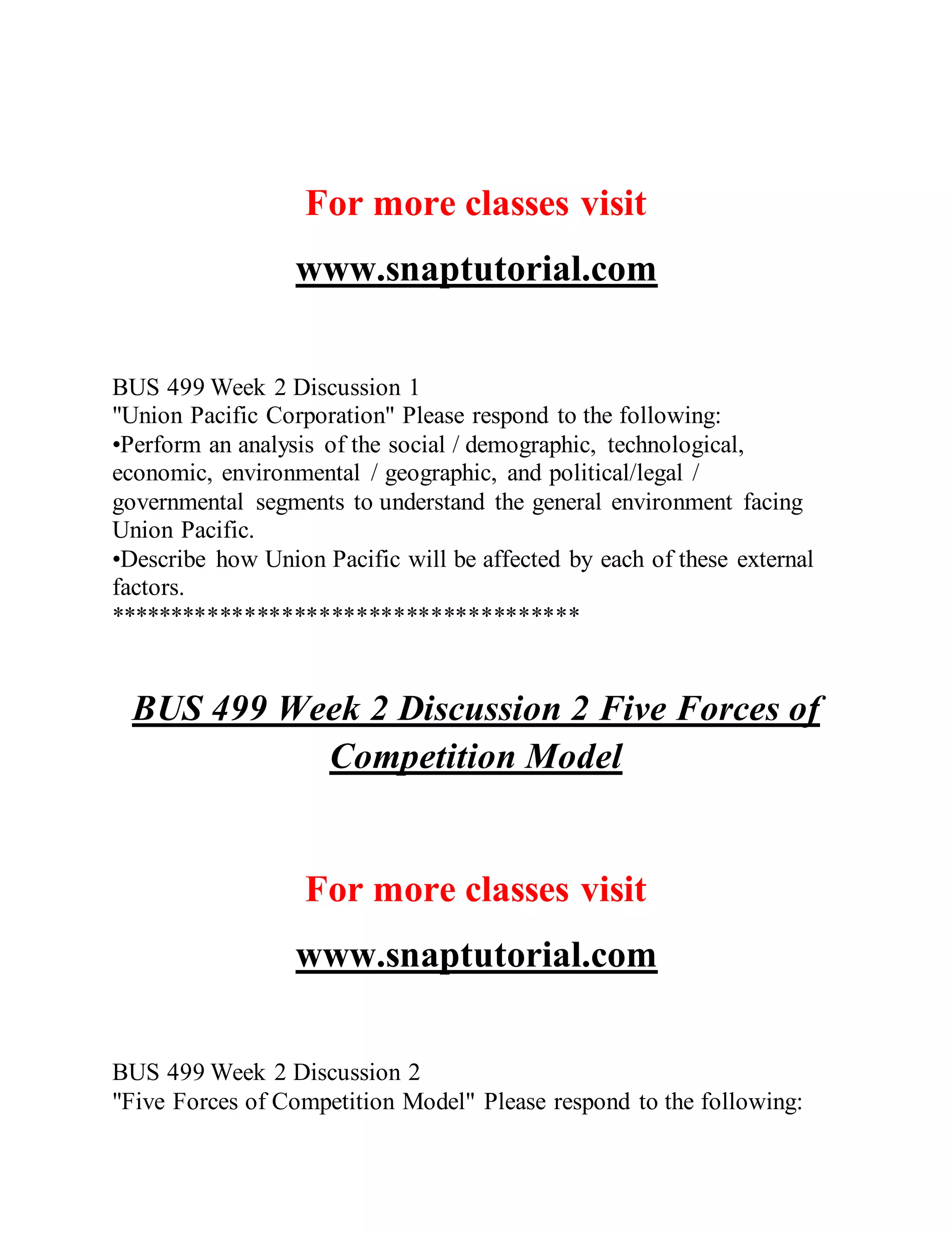 For more classes visit
www.snaptutorial.com
BUS 499 Week 2 Discussion 1
"Union Pacific Corporation" Please respond to the following:
•Perform an analysis of the social / demographic, technological,
economic, environmental / geographic, and political/legal /
governmental segments to understand the general environment facing
Union Pacific.
•Describe how Union Pacific will be affected by each of these external
factors.
**************************************
BUS 499 Week 2 Discussion 2 Five Forces of
Competition Model
For more classes visit
www.snaptutorial.com
BUS 499 Week 2 Discussion 2
"Five Forces of Competition Model" Please respond to the following:
 