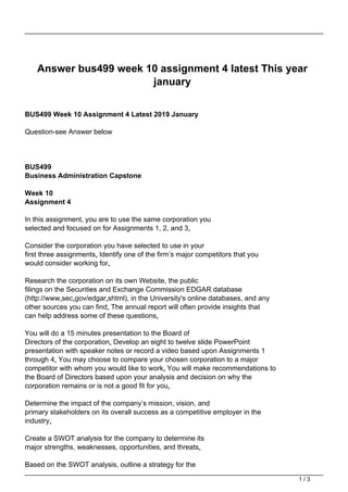 Answer bus499 week 10 assignment 4 latest This year
january
BUS499 Week 10 Assignment 4 Latest 2019 January
Question-see Answer below
BUS499
Business Administration Capstone
Week 10
Assignment 4
In this assignment, you are to use the same corporation you
selected and focused on for Assignments 1, 2, and 3.
Consider the corporation you have selected to use in your
first three assignments. Identify one of the firm’s major competitors that you
would consider working for.
Research the corporation on its own Website, the public
filings on the Securities and Exchange Commission EDGAR database
(http://www.sec.gov/edgar.shtml), in the University's online databases, and any
other sources you can find. The annual report will often provide insights that
can help address some of these questions.
You will do a 15 minutes presentation to the Board of
Directors of the corporation. Develop an eight to twelve slide PowerPoint
presentation with speaker notes or record a video based upon Assignments 1
through 4. You may choose to compare your chosen corporation to a major
competitor with whom you would like to work. You will make recommendations to
the Board of Directors based upon your analysis and decision on why the
corporation remains or is not a good fit for you.
Determine the impact of the company’s mission, vision, and
primary stakeholders on its overall success as a competitive employer in the
industry.
Create a SWOT analysis for the company to determine its
major strengths, weaknesses, opportunities, and threats.
Based on the SWOT analysis, outline a strategy for the
1 / 3
 