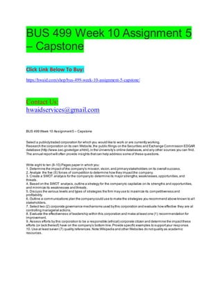 BUS 499 Week 10 Assignment 5
– Capstone
Click Link Below To Buy:
https://hwaid.com/shop/bus-499-week-10-assignment-5-capstone/
Contact Us:
hwaidservices@gmail.com
BUS 499 Week 10 Assignment5 – Capstone
Select a publiclytraded corporation for which you would like to work or are currently working.
Research the corporation on its own Website,the public filings on the Securities and Exchange Commission EDGAR
database (http://www.sec.gov/edgar.shtml),in the University’s online databases,and any other sources you can find.
The annual reportwill often provide insights thatcan help address some of these questions.
Write eight to ten (8-10) Pages paper in which you:
1. Determine the impactof the company’s mission,vision,and primarystakeholders on its overall success.
2. Analyze the five (5) forces of competition to determine how they impactthe company.
3. Create a SWOT analysis for the companyto determine its major strengths,weaknesses,opportunities,and
threats.
4. Based on the SWOT analysis,outline a strategy for the companyto capitalize on its strengths and opportunities,
and minimize its weaknesses and threats.
5. Discuss the various levels and types of strategies the firm mayuse to maximize its competitiveness and
profitability.
6. Outline a communications plan the companycould use to make the strategies you recommend above known to al l
stakeholders.
7. Select two (2) corporate governance mechanisms used bythis corporation and evaluate how effective they are at
controlling managerial actions.
8. Evaluate the effectiveness of leadership within this corporation and make atleastone (1) recommendation for
improvement.
9. Assess efforts by this corporation to be a responsible (ethical) corporate citizen and determine the impactthese
efforts (or lack thereof) have on the company’s bottom line.Provide specific examples to supportyour resp onse.
10. Use at leastseven (7) quality references.Note:Wikipedia and other Websites do notquality as academic
resources.
 
