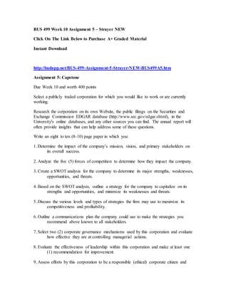 BUS 499 Week 10 Assignment 5 – Strayer NEW
Click On The Link Below to Purchase A+ Graded Material
Instant Download
http://budapp.net/BUS-499-Assignment-5-Strayer-NEW-BUS499A5.htm
Assignment 5: Capstone
Due Week 10 and worth 400 points
Select a publicly traded corporation for which you would like to work or are currently
working.
Research the corporation on its own Website, the public filings on the Securities and
Exchange Commission EDGAR database (http://www.sec.gov/edgar.shtml), in the
University's online databases, and any other sources you can find. The annual report will
often provide insights that can help address some of these questions.
Write an eight to ten (8-10) page paper in which you:
1. Determine the impact of the company’s mission, vision, and primary stakeholders on
its overall success.
2. Analyze the five (5) forces of competition to determine how they impact the company.
3. Create a SWOT analysis for the company to determine its major strengths, weaknesses,
opportunities, and threats.
4. Based on the SWOT analysis, outline a strategy for the company to capitalize on its
strengths and opportunities, and minimize its weaknesses and threats.
5. Discuss the various levels and types of strategies the firm may use to maximize its
competitiveness and profitability.
6. Outline a communications plan the company could use to make the strategies you
recommend above known to all stakeholders.
7. Select two (2) corporate governance mechanisms used by this corporation and evaluate
how effective they are at controlling managerial actions.
8. Evaluate the effectiveness of leadership within this corporation and make at least one
(1) recommendation for improvement.
9. Assess efforts by this corporation to be a responsible (ethical) corporate citizen and
 
