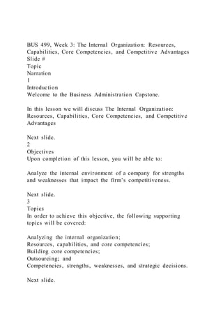 BUS 499, Week 3: The Internal Organization: Resources,
Capabilities, Core Competencies, and Competitive Advantages
Slide #
Topic
Narration
1
Introduction
Welcome to the Business Administration Capstone.
In this lesson we will discuss The Internal Organization:
Resources, Capabilities, Core Competencies, and Competitive
Advantages
Next slide.
2
Objectives
Upon completion of this lesson, you will be able to:
Analyze the internal environment of a company for strengths
and weaknesses that impact the firm’s competitiveness.
Next slide.
3
Topics
In order to achieve this objective, the following supporting
topics will be covered:
Analyzing the internal organization;
Resources, capabilities, and core competencies;
Building core competencies;
Outsourcing; and
Competencies, strengths, weaknesses, and strategic decisions.
Next slide.
 