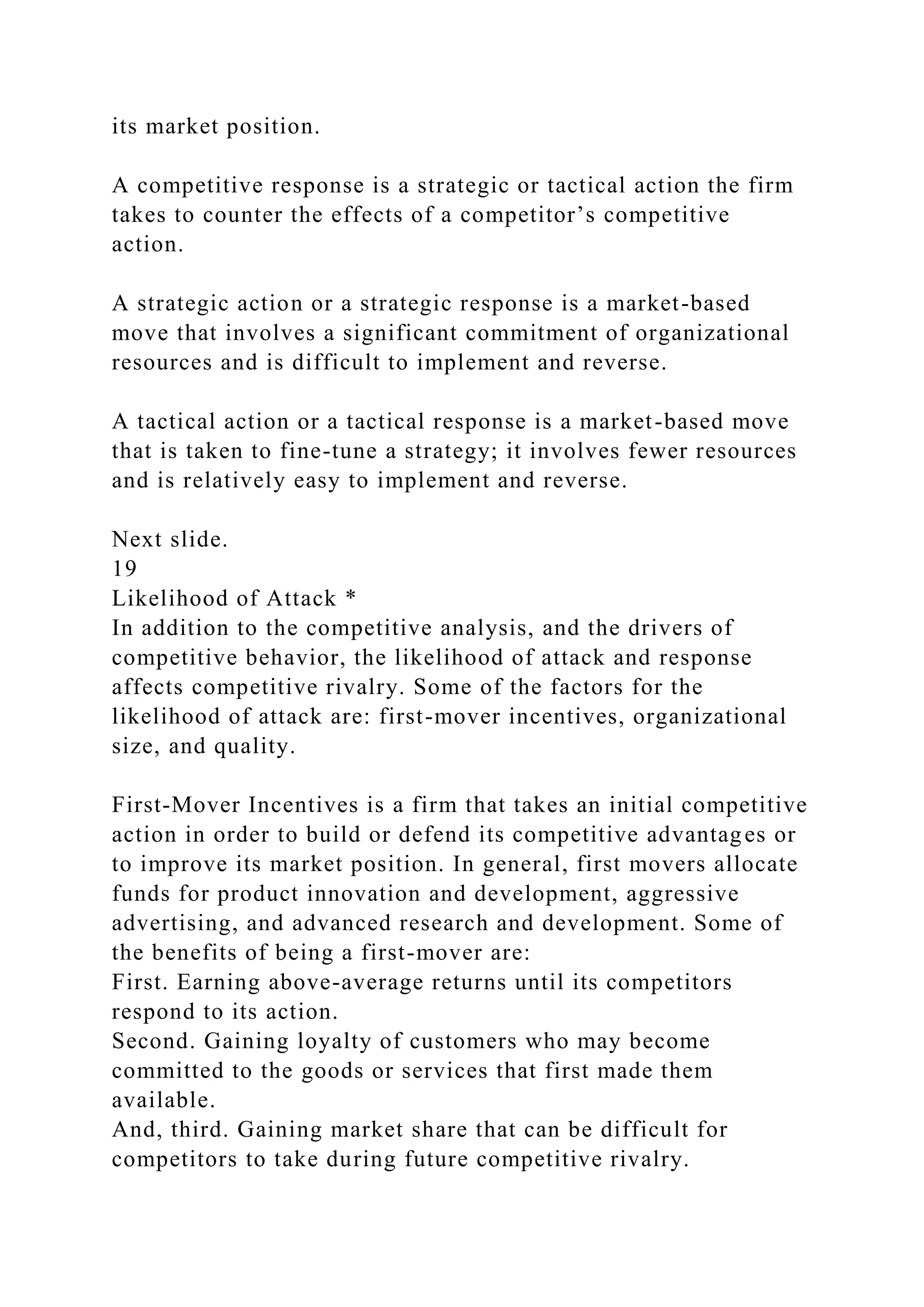 its market position.
A competitive response is a strategic or tactical action the firm
takes to counter the effects of a competitor’s competitive
action.
A strategic action or a strategic response is a market-based
move that involves a significant commitment of organizational
resources and is difficult to implement and reverse.
A tactical action or a tactical response is a market-based move
that is taken to fine-tune a strategy; it involves fewer resources
and is relatively easy to implement and reverse.
Next slide.
19
Likelihood of Attack *
In addition to the competitive analysis, and the drivers of
competitive behavior, the likelihood of attack and response
affects competitive rivalry. Some of the factors for the
likelihood of attack are: first-mover incentives, organizational
size, and quality.
First-Mover Incentives is a firm that takes an initial competitive
action in order to build or defend its competitive advantages or
to improve its market position. In general, first movers allocate
funds for product innovation and development, aggressive
advertising, and advanced research and development. Some of
the benefits of being a first-mover are:
First. Earning above-average returns until its competitors
respond to its action.
Second. Gaining loyalty of customers who may become
committed to the goods or services that first made them
available.
And, third. Gaining market share that can be difficult for
competitors to take during future competitive rivalry.
 