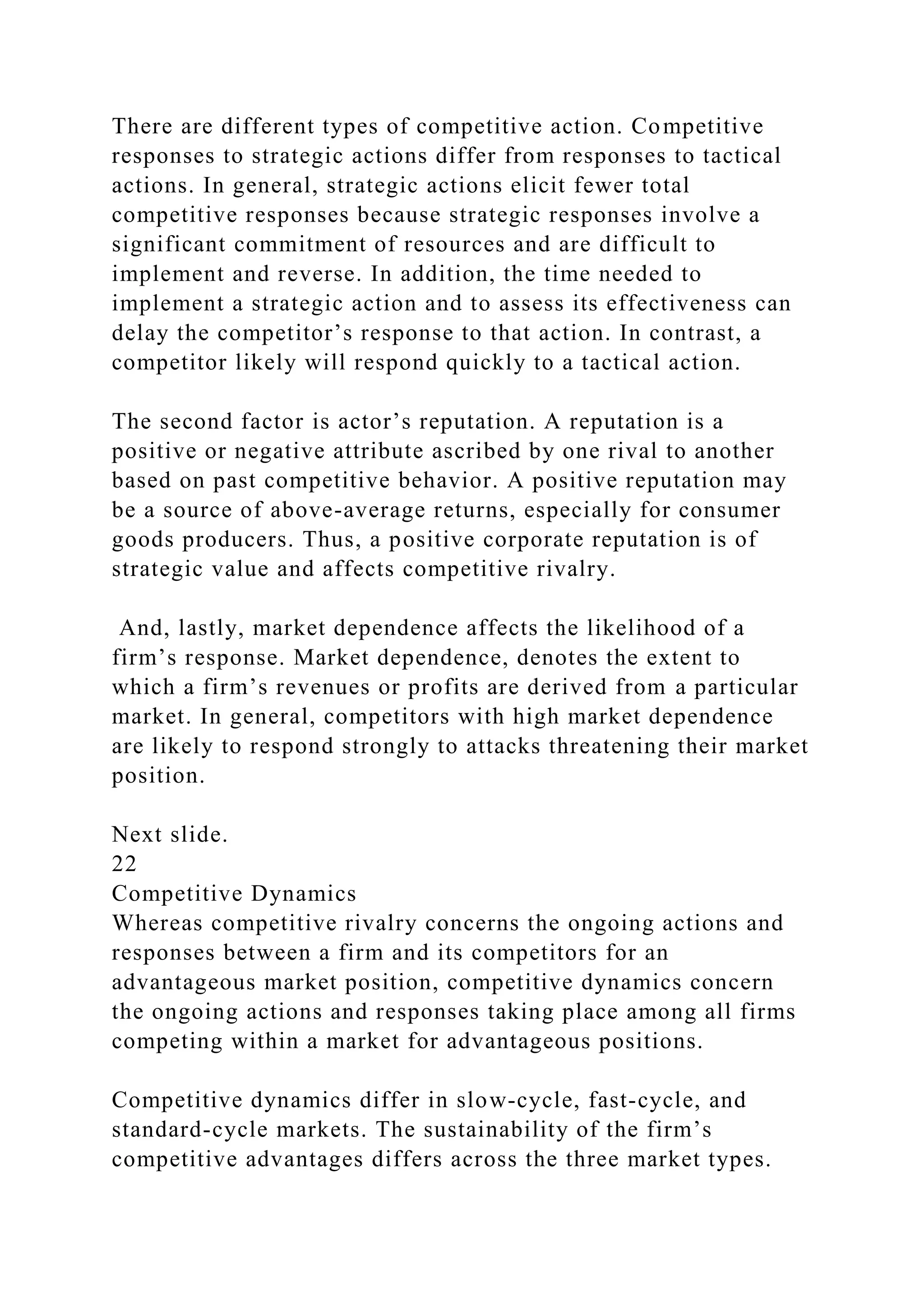 There are different types of competitive action. Competitive
responses to strategic actions differ from responses to tactical
actions. In general, strategic actions elicit fewer total
competitive responses because strategic responses involve a
significant commitment of resources and are difficult to
implement and reverse. In addition, the time needed to
implement a strategic action and to assess its effectiveness can
delay the competitor’s response to that action. In contrast, a
competitor likely will respond quickly to a tactical action.
The second factor is actor’s reputation. A reputation is a
positive or negative attribute ascribed by one rival to another
based on past competitive behavior. A positive reputation may
be a source of above-average returns, especially for consumer
goods producers. Thus, a positive corporate reputation is of
strategic value and affects competitive rivalry.
And, lastly, market dependence affects the likelihood of a
firm’s response. Market dependence, denotes the extent to
which a firm’s revenues or profits are derived from a particular
market. In general, competitors with high market dependence
are likely to respond strongly to attacks threatening their market
position.
Next slide.
22
Competitive Dynamics
Whereas competitive rivalry concerns the ongoing actions and
responses between a firm and its competitors for an
advantageous market position, competitive dynamics concern
the ongoing actions and responses taking place among all firms
competing within a market for advantageous positions.
Competitive dynamics differ in slow-cycle, fast-cycle, and
standard-cycle markets. The sustainability of the firm’s
competitive advantages differs across the three market types.
 