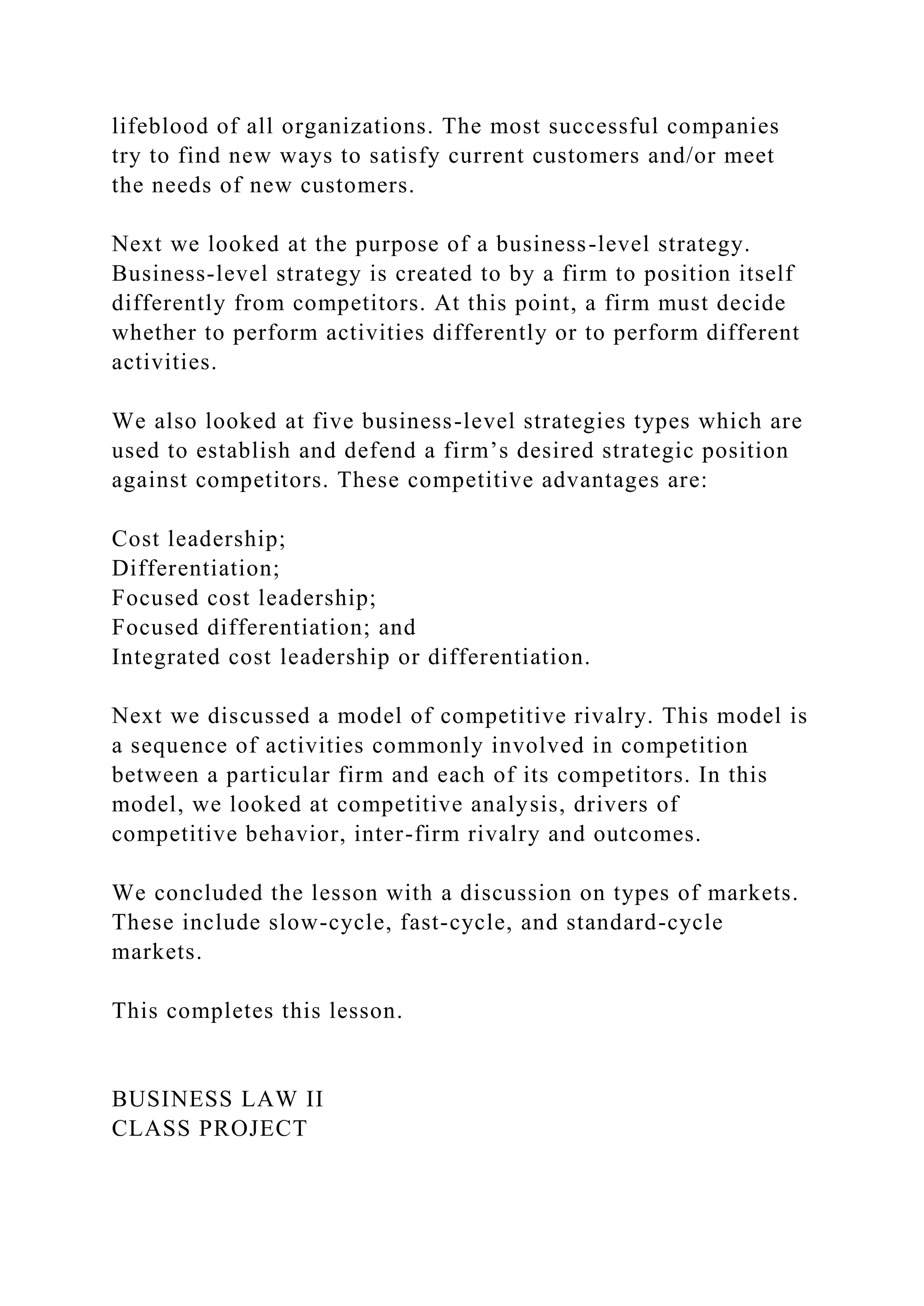 lifeblood of all organizations. The most successful companies
try to find new ways to satisfy current customers and/or meet
the needs of new customers.
Next we looked at the purpose of a business-level strategy.
Business-level strategy is created to by a firm to position itself
differently from competitors. At this point, a firm must decide
whether to perform activities differently or to perform different
activities.
We also looked at five business-level strategies types which are
used to establish and defend a firm’s desired strategic position
against competitors. These competitive advantages are:
Cost leadership;
Differentiation;
Focused cost leadership;
Focused differentiation; and
Integrated cost leadership or differentiation.
Next we discussed a model of competitive rivalry. This model is
a sequence of activities commonly involved in competition
between a particular firm and each of its competitors. In this
model, we looked at competitive analysis, drivers of
competitive behavior, inter-firm rivalry and outcomes.
We concluded the lesson with a discussion on types of markets.
These include slow-cycle, fast-cycle, and standard-cycle
markets.
This completes this lesson.
BUSINESS LAW II
CLASS PROJECT
 
