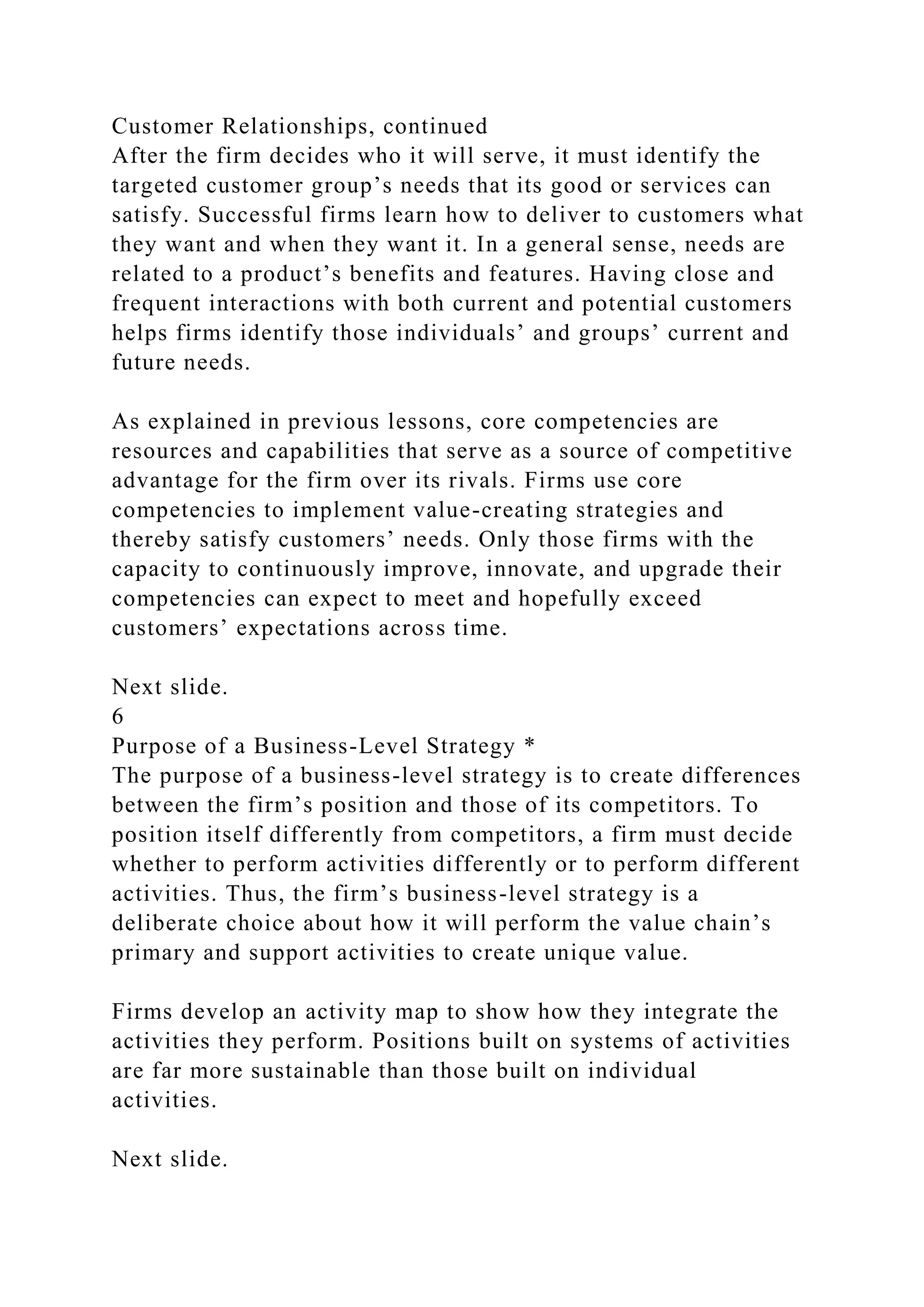 Customer Relationships, continued
After the firm decides who it will serve, it must identify the
targeted customer group’s needs that its good or services can
satisfy. Successful firms learn how to deliver to customers what
they want and when they want it. In a general sense, needs are
related to a product’s benefits and features. Having close and
frequent interactions with both current and potential customers
helps firms identify those individuals’ and groups’ current and
future needs.
As explained in previous lessons, core competencies are
resources and capabilities that serve as a source of competitive
advantage for the firm over its rivals. Firms use core
competencies to implement value-creating strategies and
thereby satisfy customers’ needs. Only those firms with the
capacity to continuously improve, innovate, and upgrade their
competencies can expect to meet and hopefully exceed
customers’ expectations across time.
Next slide.
6
Purpose of a Business-Level Strategy *
The purpose of a business-level strategy is to create differences
between the firm’s position and those of its competitors. To
position itself differently from competitors, a firm must decide
whether to perform activities differently or to perform different
activities. Thus, the firm’s business-level strategy is a
deliberate choice about how it will perform the value chain’s
primary and support activities to create unique value.
Firms develop an activity map to show how they integrate the
activities they perform. Positions built on systems of activities
are far more sustainable than those built on individual
activities.
Next slide.
 