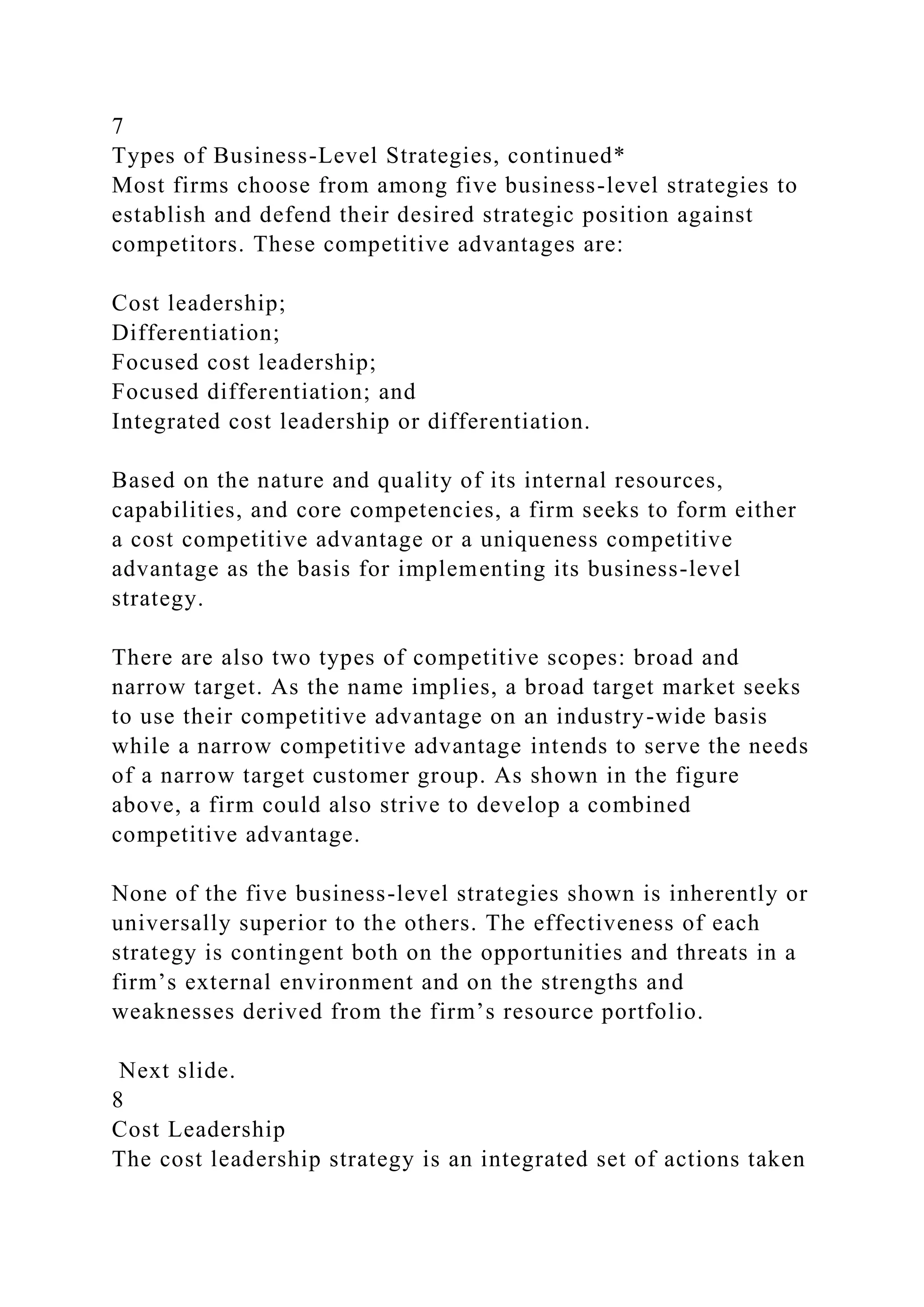 7
Types of Business-Level Strategies, continued*
Most firms choose from among five business-level strategies to
establish and defend their desired strategic position against
competitors. These competitive advantages are:
Cost leadership;
Differentiation;
Focused cost leadership;
Focused differentiation; and
Integrated cost leadership or differentiation.
Based on the nature and quality of its internal resources,
capabilities, and core competencies, a firm seeks to form either
a cost competitive advantage or a uniqueness competitive
advantage as the basis for implementing its business-level
strategy.
There are also two types of competitive scopes: broad and
narrow target. As the name implies, a broad target market seeks
to use their competitive advantage on an industry-wide basis
while a narrow competitive advantage intends to serve the needs
of a narrow target customer group. As shown in the figure
above, a firm could also strive to develop a combined
competitive advantage.
None of the five business-level strategies shown is inherently or
universally superior to the others. The effectiveness of each
strategy is contingent both on the opportunities and threats in a
firm’s external environment and on the strengths and
weaknesses derived from the firm’s resource portfolio.
Next slide.
8
Cost Leadership
The cost leadership strategy is an integrated set of actions taken
 