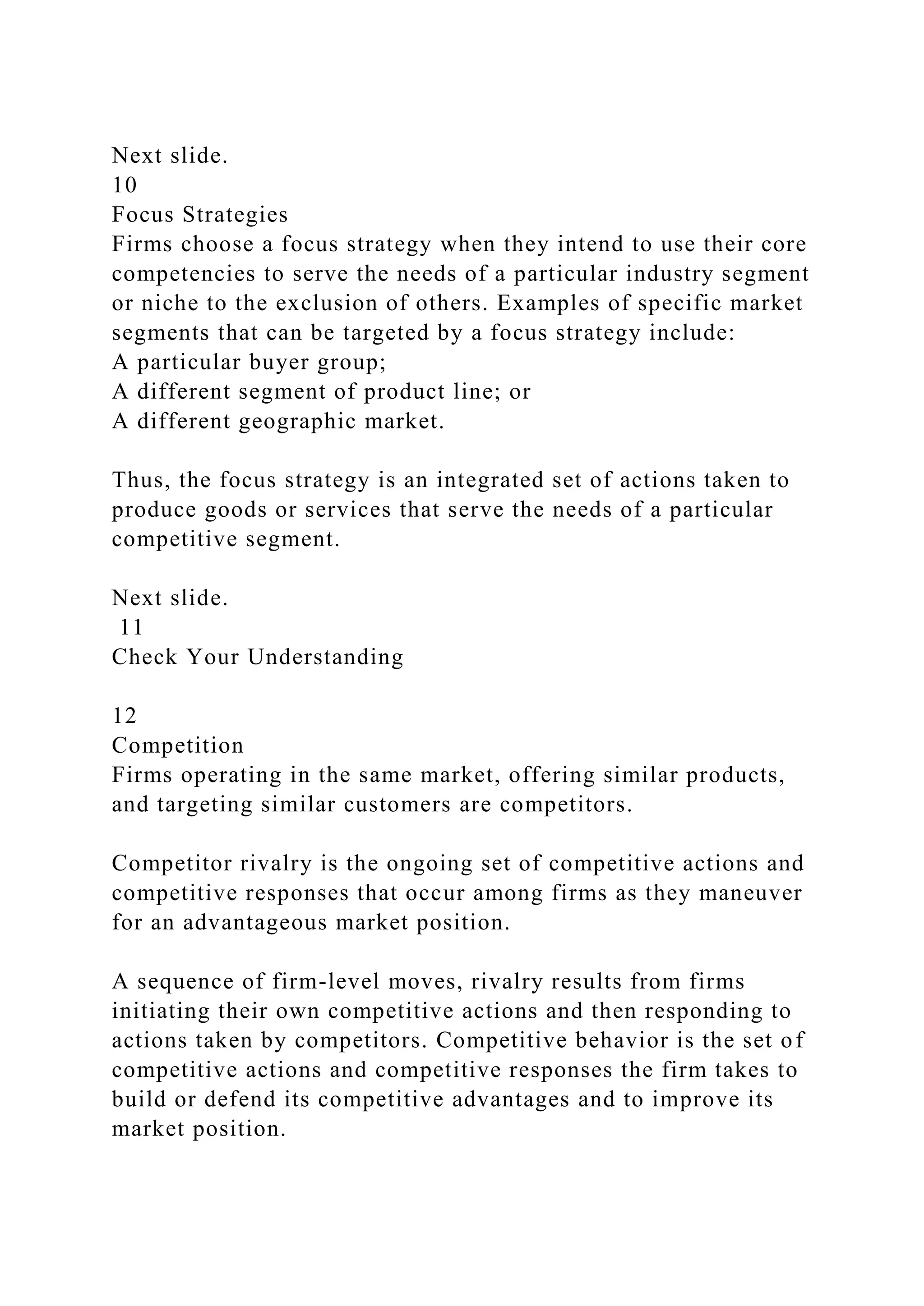 Next slide.
10
Focus Strategies
Firms choose a focus strategy when they intend to use their core
competencies to serve the needs of a particular industry segment
or niche to the exclusion of others. Examples of specific market
segments that can be targeted by a focus strategy include:
A particular buyer group;
A different segment of product line; or
A different geographic market.
Thus, the focus strategy is an integrated set of actions taken to
produce goods or services that serve the needs of a particular
competitive segment.
Next slide.
11
Check Your Understanding
12
Competition
Firms operating in the same market, offering similar products,
and targeting similar customers are competitors.
Competitor rivalry is the ongoing set of competitive actions and
competitive responses that occur among firms as they maneuver
for an advantageous market position.
A sequence of firm-level moves, rivalry results from firms
initiating their own competitive actions and then responding to
actions taken by competitors. Competitive behavior is the set of
competitive actions and competitive responses the firm takes to
build or defend its competitive advantages and to improve its
market position.
 