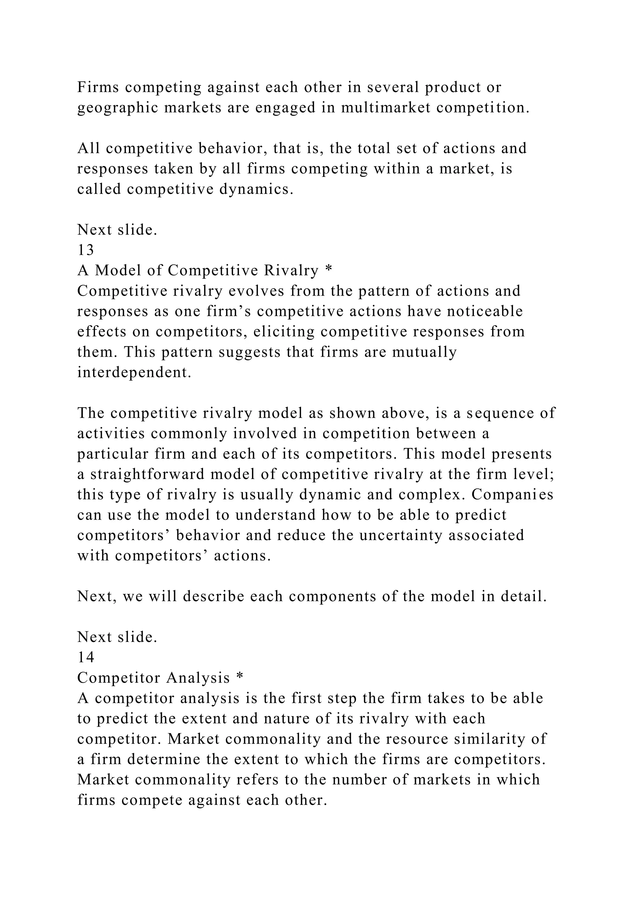 Firms competing against each other in several product or
geographic markets are engaged in multimarket competition.
All competitive behavior, that is, the total set of actions and
responses taken by all firms competing within a market, is
called competitive dynamics.
Next slide.
13
A Model of Competitive Rivalry *
Competitive rivalry evolves from the pattern of actions and
responses as one firm’s competitive actions have noticeable
effects on competitors, eliciting competitive responses from
them. This pattern suggests that firms are mutually
interdependent.
The competitive rivalry model as shown above, is a sequence of
activities commonly involved in competition between a
particular firm and each of its competitors. This model presents
a straightforward model of competitive rivalry at the firm level;
this type of rivalry is usually dynamic and complex. Companies
can use the model to understand how to be able to predict
competitors’ behavior and reduce the uncertainty associated
with competitors’ actions.
Next, we will describe each components of the model in detail.
Next slide.
14
Competitor Analysis *
A competitor analysis is the first step the firm takes to be able
to predict the extent and nature of its rivalry with each
competitor. Market commonality and the resource similarity of
a firm determine the extent to which the firms are competitors.
Market commonality refers to the number of markets in which
firms compete against each other.
 