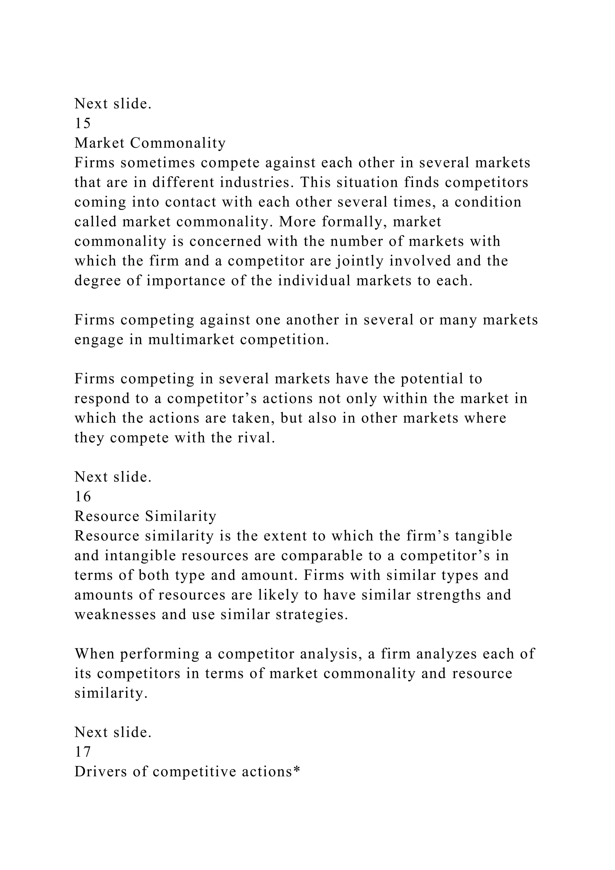 Next slide.
15
Market Commonality
Firms sometimes compete against each other in several markets
that are in different industries. This situation finds competitors
coming into contact with each other several times, a condition
called market commonality. More formally, market
commonality is concerned with the number of markets with
which the firm and a competitor are jointly involved and the
degree of importance of the individual markets to each.
Firms competing against one another in several or many markets
engage in multimarket competition.
Firms competing in several markets have the potential to
respond to a competitor’s actions not only within the market in
which the actions are taken, but also in other markets where
they compete with the rival.
Next slide.
16
Resource Similarity
Resource similarity is the extent to which the firm’s tangible
and intangible resources are comparable to a competitor’s in
terms of both type and amount. Firms with similar types and
amounts of resources are likely to have similar strengths and
weaknesses and use similar strategies.
When performing a competitor analysis, a firm analyzes each of
its competitors in terms of market commonality and resource
similarity.
Next slide.
17
Drivers of competitive actions*
 