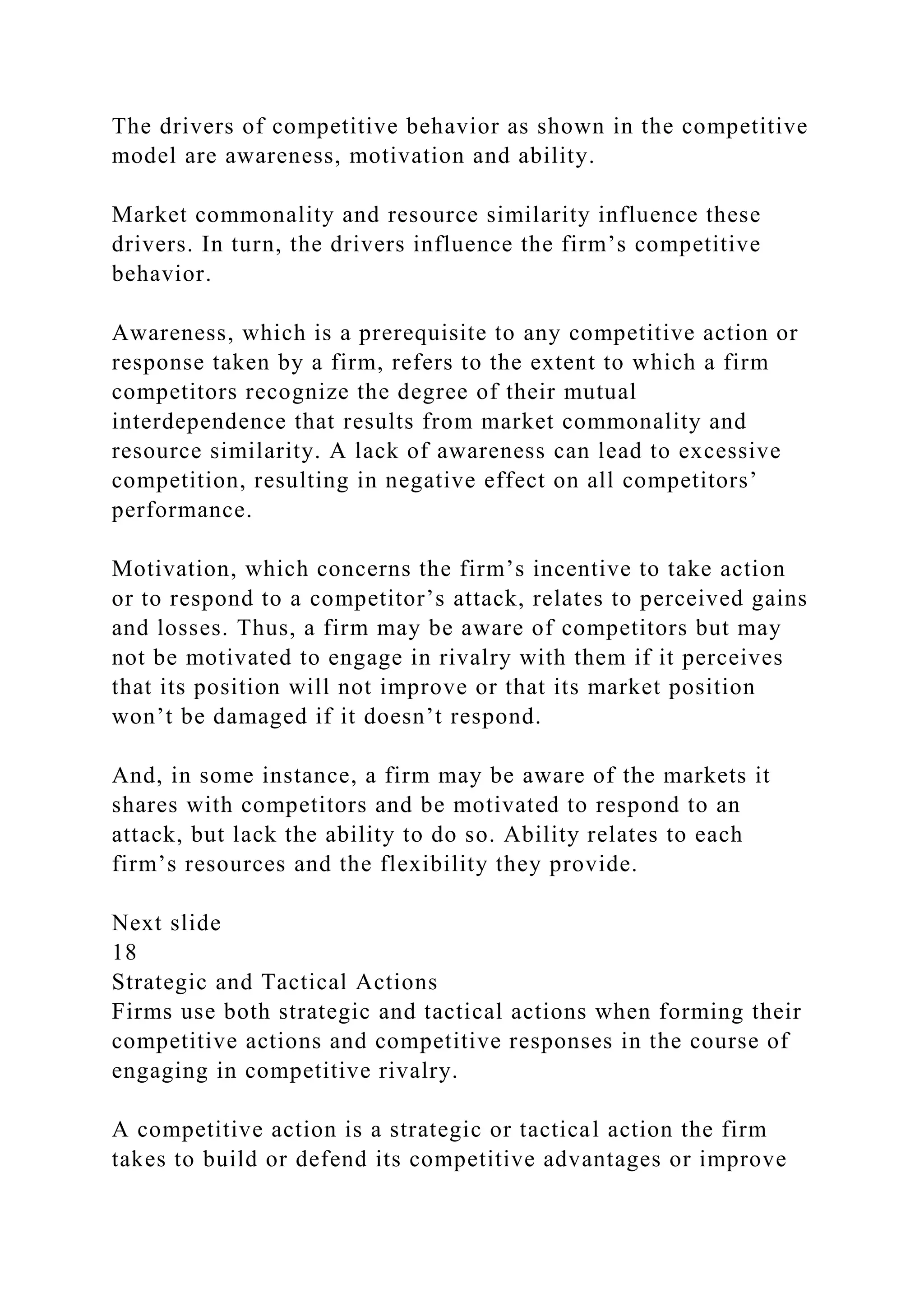 The drivers of competitive behavior as shown in the competitive
model are awareness, motivation and ability.
Market commonality and resource similarity influence these
drivers. In turn, the drivers influence the firm’s competitive
behavior.
Awareness, which is a prerequisite to any competitive action or
response taken by a firm, refers to the extent to which a firm
competitors recognize the degree of their mutual
interdependence that results from market commonality and
resource similarity. A lack of awareness can lead to excessive
competition, resulting in negative effect on all competitors’
performance.
Motivation, which concerns the firm’s incentive to take action
or to respond to a competitor’s attack, relates to perceived gains
and losses. Thus, a firm may be aware of competitors but may
not be motivated to engage in rivalry with them if it perceives
that its position will not improve or that its market position
won’t be damaged if it doesn’t respond.
And, in some instance, a firm may be aware of the markets it
shares with competitors and be motivated to respond to an
attack, but lack the ability to do so. Ability relates to each
firm’s resources and the flexibility they provide.
Next slide
18
Strategic and Tactical Actions
Firms use both strategic and tactical actions when forming their
competitive actions and competitive responses in the course of
engaging in competitive rivalry.
A competitive action is a strategic or tactical action the firm
takes to build or defend its competitive advantages or improve
 
