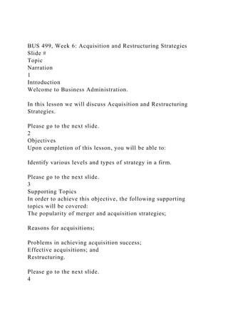 BUS 499, Week 6: Acquisition and Restructuring Strategies
Slide #
Topic
Narration
1
Introduction
Welcome to Business Administration.
In this lesson we will discuss Acquisition and Restructuring
Strategies.
Please go to the next slide.
2
Objectives
Upon completion of this lesson, you will be able to:
Identify various levels and types of strategy in a firm.
Please go to the next slide.
3
Supporting Topics
In order to achieve this objective, the following supporting
topics will be covered:
The popularity of merger and acquisition strategies;
Reasons for acquisitions;
Problems in achieving acquisition success;
Effective acquisitions; and
Restructuring.
Please go to the next slide.
4
 