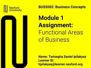 Module 1
Assignment:
Functional Areas
of Business
Name: Tertsegha Daniel Ipilakyaa
Learner ID:
tipilakyaa@learner.nexford.org
BUS5002: Business Concepts
 