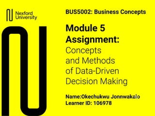 Module 5
Assignment:
Concepts
and Methods
of Data-Driven
Decision Making
Name:Okechukwu Jonnwakalo
Learner ID: 106978
BUS5002: Business Concepts
 