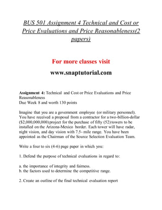 BUS 501 Assignment 4 Technical and Cost or
Price Evaluations and Price Reasonableness(2
papers)
For more classes visit
www.snaptutorial.com
Assignment 4: Technical and Cost or Price Evaluations and Price
Reasonableness
Due Week 8 and worth 130 points
Imagine that you are a government employee (or military personnel).
You have received a proposal from a contractor for a two-billion-dollar
($2,000,000,000)project for the purchase of fifty (52) towers to be
installed on the Arizona-Mexico border. Each tower will have radar,
night vision, and day vision with 7.5- mile range. You have been
appointed as the Chairman of the Source Selection Evaluation Team.
Write a four to six (4-6) page paper in which you:
1. Defend the purpose of technical evaluations in regard to:
a. the importance of integrity and fairness.
b. the factors used to determine the competitive range.
2. Create an outline of the final technical evaluation report
 