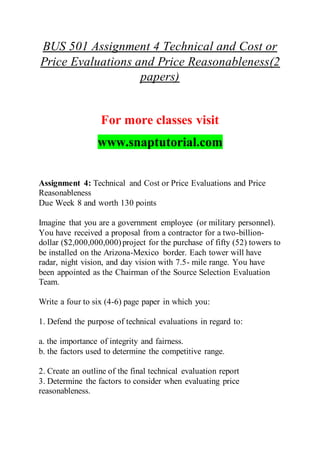 BUS 501 Assignment 4 Technical and Cost or
Price Evaluations and Price Reasonableness(2
papers)
For more classes visit
www.snaptutorial.com
Assignment 4: Technical and Cost or Price Evaluations and Price
Reasonableness
Due Week 8 and worth 130 points
Imagine that you are a government employee (or military personnel).
You have received a proposal from a contractor for a two-billion-
dollar ($2,000,000,000)project for the purchase of fifty (52) towers to
be installed on the Arizona-Mexico border. Each tower will have
radar, night vision, and day vision with 7.5- mile range. You have
been appointed as the Chairman of the Source Selection Evaluation
Team.
Write a four to six (4-6) page paper in which you:
1. Defend the purpose of technical evaluations in regard to:
a. the importance of integrity and fairness.
b. the factors used to determine the competitive range.
2. Create an outline of the final technical evaluation report
3. Determine the factors to consider when evaluating price
reasonableness.
 