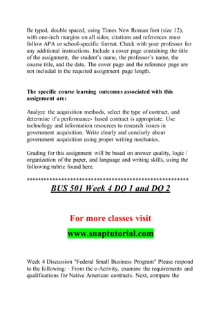 Be typed, double spaced, using Times New Roman font (size 12),
with one-inch margins on all sides; citations and references must
follow APA or school-specific format. Check with your professor for
any additional instructions. Include a cover page containing the title
of the assignment, the student’s name, the professor’s name, the
course title, and the date. The cover page and the reference page are
not included in the required assignment page length.
The specific course learning outcomes associated with this
assignment are:
Analyze the acquisition methods, select the type of contract, and
determine if a performance- based contract is appropriate. Use
technology and information resources to research issues in
government acquisition. Write clearly and concisely about
government acquisition using proper writing mechanics.
Grading for this assignment will be based on answer quality, logic /
organization of the paper, and language and writing skills, using the
following rubric found here.
*******************************************************
BUS 501 Week 4 DQ 1 and DQ 2
For more classes visit
www.snaptutorial.com
Week 4 Discussion "Federal Small Business Program" Please respond
to the following: · From the e-Activity, examine the requirements and
qualifications for Native American contracts. Next, compare the
 