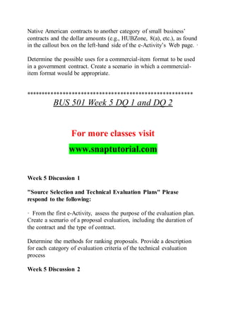 Native American contracts to another category of small business’
contracts and the dollar amounts (e.g., HUBZone, 8(a), etc.), as found
in the callout box on the left-hand side of the e-Activity’s Web page. ·
Determine the possible uses for a commercial-item format to be used
in a government contract. Create a scenario in which a commercial-
item format would be appropriate.
*******************************************************
BUS 501 Week 5 DQ 1 and DQ 2
For more classes visit
www.snaptutorial.com
Week 5 Discussion 1
"Source Selection and Technical Evaluation Plans" Please
respond to the following:
· From the first e-Activity, assess the purpose of the evaluation plan.
Create a scenario of a proposal evaluation, including the duration of
the contract and the type of contract.
Determine the methods for ranking proposals. Provide a description
for each category of evaluation criteria of the technical evaluation
process
Week 5 Discussion 2
 