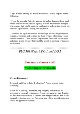 "Legal Review During the Solicitation Phase" Please respond to the
following:
· From the second e-Activity, discuss the dollar threshold for a legal
review specific to the selected agency or field. Provide one example
of a contract that would require a legal review and one that would not
require a legal review. Justify your responses.
· Examine the legal instructions for the legal reviews in government
contracts. Compare and contrast the legal reviews of military versus
civilian contracts. Then, select a requirement from each review type
and create a mini-review that would be useful in any type of business
environment.
*******************************************************
BUS 501 Week 6 DQ 1 and DQ 2
For more classes visit
www.snaptutorial.com
Week 6 Discussion 1
Technical and Cost or Price Evaluations" Please respond to the
following:
•From the e-Activity, determine why integrity and fairness are
important in proposal evaluations. Create two scenarios that describe
the possible consequences if fairness and integrity are not part of the
proposal evaluation process. Determine one ethical consideration that
should be applied at all times.
 