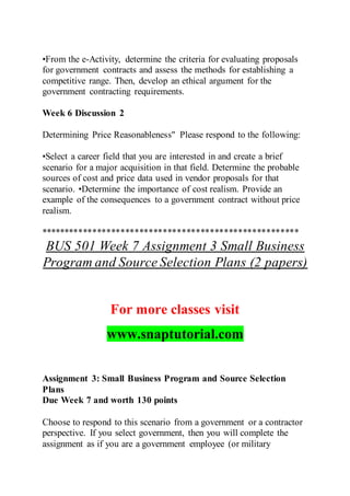•From the e-Activity, determine the criteria for evaluating proposals
for government contracts and assess the methods for establishing a
competitive range. Then, develop an ethical argument for the
government contracting requirements.
Week 6 Discussion 2
Determining Price Reasonableness" Please respond to the following:
•Select a career field that you are interested in and create a brief
scenario for a major acquisition in that field. Determine the probable
sources of cost and price data used in vendor proposals for that
scenario. •Determine the importance of cost realism. Provide an
example of the consequences to a government contract without price
realism.
*******************************************************
BUS 501 Week 7 Assignment 3 Small Business
Program and Source Selection Plans (2 papers)
For more classes visit
www.snaptutorial.com
Assignment 3: Small Business Program and Source Selection
Plans
Due Week 7 and worth 130 points
Choose to respond to this scenario from a government or a contractor
perspective. If you select government, then you will complete the
assignment as if you are a government employee (or military
 