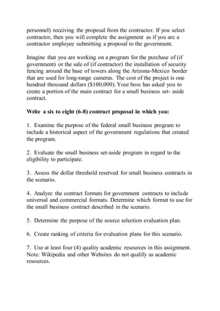 personnel) receiving the proposal from the contractor. If you select
contractor, then you will complete the assignment as if you are a
contractor employee submitting a proposal to the government.
Imagine that you are working on a program for the purchase of (if
government) or the sale of (if contractor) the installation of security
fencing around the base of towers along the Arizona-Mexico border
that are used for long-range cameras. The cost of the project is one
hundred thousand dollars ($100,000). Your boss has asked you to
create a portion of the main contract for a small business set- aside
contract.
Write a six to eight (6-8) contract proposal in which you:
1. Examine the purpose of the federal small business program to
include a historical aspect of the government regulations that created
the program.
2. Evaluate the small business set-aside program in regard to the
eligibility to participate.
3. Assess the dollar threshold reserved for small business contracts in
the scenario.
4. Analyze the contract formats for government contracts to include
universal and commercial formats. Determine which format to use for
the small business contract described in the scenario.
5. Determine the purpose of the source selection evaluation plan.
6. Create ranking of criteria for evaluation plans for this scenario.
7. Use at least four (4) quality academic resources in this assignment.
Note: Wikipedia and other Websites do not qualify as academic
resources.
 