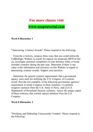 For more classes visit
www.snaptutorial.com
Week 8 Discussion 1
"Announcing Contract Awards" Please respond to the following:
· From the e-Activity, propose three ways that you could utilize the
FedBizOpps Website to search for request for proposals (RFP) to bid
on, investigate potential competitors in your business field, or locate
awarded contracts during the past year. Determine if there is any
value to the information and resources on this Website in regard to
announcing contract awards. Support your position.
· Determine the general contract requirements that a government
agency must meet for notifying the U.S. Congress of a contract
award. Provide two examples of the following government agencies’
requirement to notify Congress in these instances: (1) military
weapons contracts from the U.S. Army or Navy; and (2) U.S.
Department of Homeland Security contracts. Assess the unique aspect
of these contracts that warrant special attention from the U.S.
Congress.
Week 8 Discussion 2
"Notifying and Debriefing Unsuccessful Vendors" Please respond to
the following:
 
