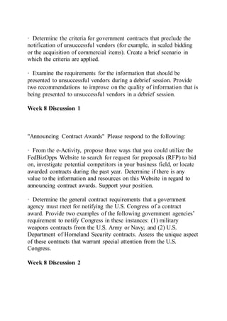 · Determine the criteria for government contracts that preclude the
notification of unsuccessful vendors (for example, in sealed bidding
or the acquisition of commercial items). Create a brief scenario in
which the criteria are applied.
· Examine the requirements for the information that should be
presented to unsuccessful vendors during a debrief session. Provide
two recommendations to improve on the quality of information that is
being presented to unsuccessful vendors in a debrief session.
Week 8 Discussion 1
"Announcing Contract Awards" Please respond to the following:
· From the e-Activity, propose three ways that you could utilize the
FedBizOpps Website to search for request for proposals (RFP) to bid
on, investigate potential competitors in your business field, or locate
awarded contracts during the past year. Determine if there is any
value to the information and resources on this Website in regard to
announcing contract awards. Support your position.
· Determine the general contract requirements that a government
agency must meet for notifying the U.S. Congress of a contract
award. Provide two examples of the following government agencies’
requirement to notify Congress in these instances: (1) military
weapons contracts from the U.S. Army or Navy; and (2) U.S.
Department of Homeland Security contracts. Assess the unique aspect
of these contracts that warrant special attention from the U.S.
Congress.
Week 8 Discussion 2
 