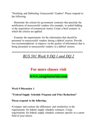 "Notifying and Debriefing Unsuccessful Vendors" Please respond to
the following:
· Determine the criteria for government contracts that preclude the
notification of unsuccessful vendors (for example, in sealed bidding
or the acquisition of commercial items). Create a brief scenario in
which the criteria are applied.
· Examine the requirements for the information that should be
presented to unsuccessful vendors during a debrief session. Provide
two recommendations to improve on the quality of information that is
being presented to unsuccessful vendors in a debrief session.
*******************************************************
BUS 501 Week 9 DQ 1 and DQ 2
For more classes visit
www.snaptutorial.com
Week 9 Discussion 1
"Federal Supply Schedule Program and Price Reductions"
Please respond to the following:
•Compare and contrast the differences and similarities in the
requirements for federal supply schedule contracts. Create
requirements for federal supply schedule contracts specific to a career
field of your choice.
 