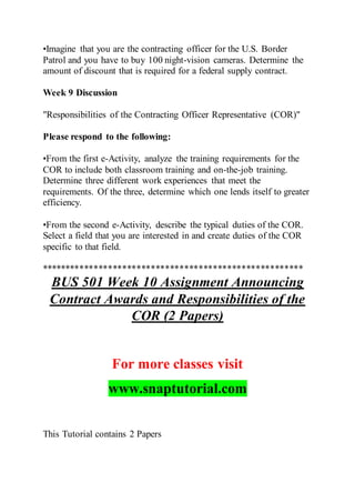 •Imagine that you are the contracting officer for the U.S. Border
Patrol and you have to buy 100 night-vision cameras. Determine the
amount of discount that is required for a federal supply contract.
Week 9 Discussion
"Responsibilities of the Contracting Officer Representative (COR)"
Please respond to the following:
•From the first e-Activity, analyze the training requirements for the
COR to include both classroom training and on-the-job training.
Determine three different work experiences that meet the
requirements. Of the three, determine which one lends itself to greater
efficiency.
•From the second e-Activity, describe the typical duties of the COR.
Select a field that you are interested in and create duties of the COR
specific to that field.
*******************************************************
BUS 501 Week 10 Assignment Announcing
Contract Awards and Responsibilities of the
COR (2 Papers)
For more classes visit
www.snaptutorial.com
This Tutorial contains 2 Papers
 
