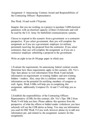 Assignment 5: Announcing Contract Award and Responsibilities of
the Contracting Officers’ Representative
Due Week 10 and worth 170 points
Imagine that you are working on a project to purchase 5,000 electrical
generators with an electrical capacity of three (3) kilowatts and will
be used by the U.S. Army for battlefield communications systems.
Choose to respond to this scenario from a government or a contractor
perspective. If you select government, then you will complete the
assignment as if you are a government employee (or military
personnel) receiving the proposal from the contractor. If you select
contractor, then you will complete the assignment as if you are a
contractor employee submitting a proposal to the government.
Write an eight to ten (8-10) page paper in which you:
1.Evaluate the requirements for announcing federal contract awards.
Determine how these requirements apply to this scenario. (Dr. Vic’s
Tips: here please re-visit information from Week 8 and include
information on requirements to winning bidders and non-winning
bidders / vendors. Also, since this is a defense contract – include
information on the potential for notifying members of congress as
well. Again, Week 8 DBs will help you in completing this
assignment, additionally Compton Ch. 16 and 17 will help you as
well).
2.Establish the responsibilities of the Contracting Officers
Representative (COR) for this contract. (Dr. Vic’s Tips: DB 2 from
Week 9 will help you here. Please address this question from the
perspective of what the offeror or bidder/vendor (whichever you have
selected) will see the COR duties as being. You may use information
you used for Db2 Week 9 if you wish, however please try to add new
information per, and related to, the assignment scenario for this
assignment).
 