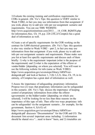 3.Evaluate the existing training and certification requirements for
CORs in general. (Dr. Vic’s Tips: this question is VERY similar to
Week 9 DB2, in fact you may use information from that assignment if
you wish, please try to add new info per our assignment scenario and
requirements. You can use THIS WEBSITE:
http://www.acquisitioninstitute.com/2013___14_COR_RQMTS.php
for information.Also, Ch. 19, p.p. 228-230, of Compton has a great
deal of information as well.
4.Create a set of specific requirements for the COR working on the
contract for 5,000 electrical generators. (Dr. Vic’s Tips: this question
is also very similar to Week 9 DB2 – part 2, in fact you may use
information from that assignment if you wish, please try to add new
info per our assignment scenario and requirements. Please make sure
you list at least five specific requirements and discuss each of them
briefly: 1) why is the requirement important (what is the purpose of
the requirement) and 2) what is the expectation of the offeror or
vendor/bidder [depending on whom you selected]. You will want to
use the following website for info (same as Week 9 DB2):
https://www.acquisition.gov/sevensteps/library/ARMYcor-
deskguide.pdf and look at Section 1, 3 (b) 1,2,3). Also, Ch. 19, in its
entirety, of Compton has a great deal of information as well.
5.Assess the importance of safeguarding proprietary information.
Propose two (2) ways that proprietary information can be safeguarded
in this scenario. (Dr. Vic’s Tips: discuss the importance of keeping
control of proprietary information from either the offeror
(government) or the bidder/vendor [depending on which you
selected], I will be looking for no less than three reasons on the
importance of this type of info. Then offer two ways proprietary info
can be safeguarded via the assignment scenario…for example, for the
government, Section 4, 3(A-E) of:
https://www.acquisition.gov/sevensteps/library/ARMYcor-
deskguide.pdf discusses “Documentation” for the COR and CO. The
document lists several important areas including: 1) information
should be shared on a “…need to know” basis, and 2) timetables are
 