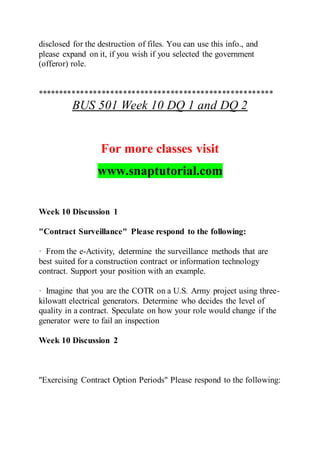 disclosed for the destruction of files. You can use this info., and
please expand on it, if you wish if you selected the government
(offeror) role.
*******************************************************
BUS 501 Week 10 DQ 1 and DQ 2
For more classes visit
www.snaptutorial.com
Week 10 Discussion 1
"Contract Surveillance" Please respond to the following:
· From the e-Activity, determine the surveillance methods that are
best suited for a construction contract or information technology
contract. Support your position with an example.
· Imagine that you are the COTR on a U.S. Army project using three-
kilowatt electrical generators. Determine who decides the level of
quality in a contract. Speculate on how your role would change if the
generator were to fail an inspection
Week 10 Discussion 2
"Exercising Contract Option Periods" Please respond to the following:
 
