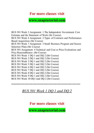 For more classes visit
www.snaptutorial.com
BUS 501 Week 3 Assignment 1 The Independent Government Cost
Estimate and the Statement of Work (Str Course)
BUS 501 Week 4 Assignment 2 Types of Contracts and Performance-
Based Acquisition (Str Course)
BUS 501 Week 7 Assignment 3 Small Business Program and Source
Selection Plans (Str Course)
BUS 501 Assignment 4 Technical and Cost or Price Evaluations and
Price Reasonableness (Str Course)
BUS 501 Week 1 DQ 1 and DQ 2 (Str Course)
BUS 501 Week 2 DQ 1 and DQ 2 (Str Course)
BUS 501 Week 3 DQ 1 and DQ 2 (Str Course)
BUS 501 Week 5 DQ 1 and DQ 2 (Str Course)
BUS 501 Week 6 DQ 1 and DQ 2 (Str Course)
BUS 501 Week 7 DQ 1 and DQ 2 (Str Course)
BUS 501 Week 8 DQ 1 and DQ 2 (Str Course)
BUS 501 Week 9 DQ 1 and DQ 2 (Str Course)
BUS 501 Week 10 DQ 1and DQ 2 (Str Course)
*******************************************************
BUS 501 Week 1 DQ 1 and DQ 2
For more classes visit
www.snaptutorial.com
 