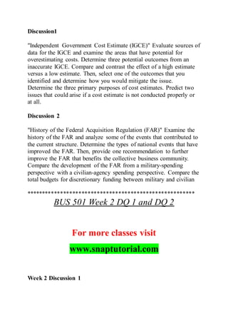 Discussion1
"Independent Government Cost Estimate (IGCE)" Evaluate sources of
data for the IGCE and examine the areas that have potential for
overestimating costs. Determine three potential outcomes from an
inaccurate IGCE. Compare and contrast the effect of a high estimate
versus a low estimate. Then, select one of the outcomes that you
identified and determine how you would mitigate the issue.
Determine the three primary purposes of cost estimates. Predict two
issues that could arise if a cost estimate is not conducted properly or
at all.
Discussion 2
"History of the Federal Acquisition Regulation (FAR)" Examine the
history of the FAR and analyze some of the events that contributed to
the current structure. Determine the types of national events that have
improved the FAR. Then, provide one recommendation to further
improve the FAR that benefits the collective business community.
Compare the development of the FAR from a military-spending
perspective with a civilian-agency spending perspective. Compare the
total budgets for discretionary funding between military and civilian
*******************************************************
BUS 501 Week 2 DQ 1 and DQ 2
For more classes visit
www.snaptutorial.com
Week 2 Discussion 1
 