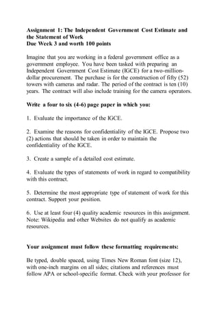 Assignment 1: The Independent Government Cost Estimate and
the Statement of Work
Due Week 3 and worth 100 points
Imagine that you are working in a federal government office as a
government employee. You have been tasked with preparing an
Independent Government Cost Estimate (IGCE) for a two-million-
dollar procurement. The purchase is for the construction of fifty (52)
towers with cameras and radar. The period of the contract is ten (10)
years. The contract will also include training for the camera operators.
Write a four to six (4-6) page paper in which you:
1. Evaluate the importance of the IGCE.
2. Examine the reasons for confidentiality of the IGCE. Propose two
(2) actions that should be taken in order to maintain the
confidentiality of the IGCE.
3. Create a sample of a detailed cost estimate.
4. Evaluate the types of statements of work in regard to compatibility
with this contract.
5. Determine the most appropriate type of statement of work for this
contract. Support your position.
6. Use at least four (4) quality academic resources in this assignment.
Note: Wikipedia and other Websites do not qualify as academic
resources.
Your assignment must follow these formatting requirements:
Be typed, double spaced, using Times New Roman font (size 12),
with one-inch margins on all sides; citations and references must
follow APA or school-specific format. Check with your professor for
 