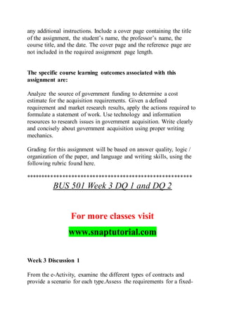 any additional instructions. Include a cover page containing the title
of the assignment, the student’s name, the professor’s name, the
course title, and the date. The cover page and the reference page are
not included in the required assignment page length.
The specific course learning outcomes associated with this
assignment are:
Analyze the source of government funding to determine a cost
estimate for the acquisition requirements. Given a defined
requirement and market research results, apply the actions required to
formulate a statement of work. Use technology and information
resources to research issues in government acquisition. Write clearly
and concisely about government acquisition using proper writing
mechanics.
Grading for this assignment will be based on answer quality, logic /
organization of the paper, and language and writing skills, using the
following rubric found here.
*******************************************************
BUS 501 Week 3 DQ 1 and DQ 2
For more classes visit
www.snaptutorial.com
Week 3 Discussion 1
From the e-Activity, examine the different types of contracts and
provide a scenario for each type.Assess the requirements for a fixed-
 