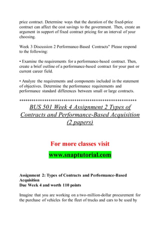 price contract. Determine ways that the duration of the fixed-price
contract can affect the cost savings to the government. Then, create an
argument in support of fixed contract pricing for an interval of your
choosing.
Week 3 Discussion 2 Performance-Based Contracts" Please respond
to the following:
• Examine the requirements for a performance-based contract. Then,
create a brief outline of a performance-based contract for your past or
current career field.
• Analyze the requirements and components included in the statement
of objectives. Determine the performance requirements and
performance standard differences between small or large contracts.
*******************************************************
BUS 501 Week 4 Assignment 2 Types of
Contracts and Performance-Based Acquisition
(2 papers)
For more classes visit
www.snaptutorial.com
Assignment 2: Types of Contracts and Performance-Based
Acquisition
Due Week 4 and worth 110 points
Imagine that you are working on a two-million-dollar procurement for
the purchase of vehicles for the fleet of trucks and cars to be used by
 