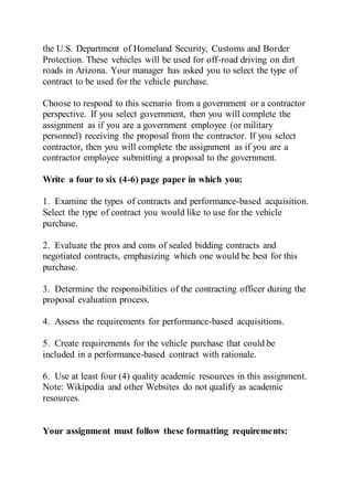 the U.S. Department of Homeland Security, Customs and Border
Protection. These vehicles will be used for off-road driving on dirt
roads in Arizona. Your manager has asked you to select the type of
contract to be used for the vehicle purchase.
Choose to respond to this scenario from a government or a contractor
perspective. If you select government, then you will complete the
assignment as if you are a government employee (or military
personnel) receiving the proposal from the contractor. If you select
contractor, then you will complete the assignment as if you are a
contractor employee submitting a proposal to the government.
Write a four to six (4-6) page paper in which you:
1. Examine the types of contracts and performance-based acquisition.
Select the type of contract you would like to use for the vehicle
purchase.
2. Evaluate the pros and cons of sealed bidding contracts and
negotiated contracts, emphasizing which one would be best for this
purchase.
3. Determine the responsibilities of the contracting officer during the
proposal evaluation process.
4. Assess the requirements for performance-based acquisitions.
5. Create requirements for the vehicle purchase that could be
included in a performance-based contract with rationale.
6. Use at least four (4) quality academic resources in this assignment.
Note: Wikipedia and other Websites do not qualify as academic
resources.
Your assignment must follow these formatting requirements:
 