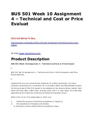 BUS 501 Week 10 Assignment
4 – Technical and Cost or Price
Evaluat
Click Link Below To Buy:
http://hwcampus.com/shop/bus-501/bus-501-week-10-assignment-4-technical-and-cost-or-price-
evaluat/
Or Visit www.hwcampus.com
Product Description
BUS 501 Week 10 Assignment 4 – Technical and Cost or Price Evaluat
 
BUS 501 WK 10 Assignment 4 – Technical and Cost or Price Evaluations and Price
Reasonableness
 
Imagine that you are a government employee (or military personnel). You have
received a proposal from a contractor for a two-billion-dollar ($2,000,000,000) project
for the purchase of fifty (52) towers to be installed on the Arizona-Mexico border. Each
tower will have radar, night vision, and day vision with 7.5- mile range. You have been
appointed as the Chairman of the Source Selection Evaluation Team.
Write a four to six (4-6) page paper in which you:
1. Defend the purpose of technical evaluations in regard to:
2. the importance of integrity and fairness.
b. the factors used to determine the competitive range.
 