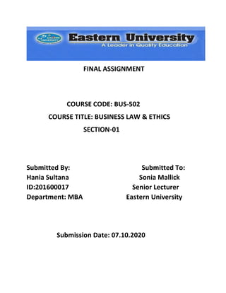 FINAL ASSIGNMENT
COURSE CODE: BUS-502
COURSE TITLE: BUSINESS LAW & ETHICS
SECTION-01
Submitted By: Submitted To:
Hania Sultana Sonia Mallick
ID:201600017 Senior Lecturer
Department: MBA Eastern University
Submission Date: 07.10.2020
 