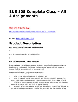 BUS 505 Complete Class – All
4 Assignments
Click Link Below To Buy:
http://hwcampus.com/shop/bus-505/bus-505-complete-class-all-4-assignments/
Or Visit www.hwcampus.com
Product Description
BUS 505 Complete Class – All 4 Assignments
 
BUS 505 Complete Class – All 4 Assignments
 
BUS 505 Assignment 1 – Firm Research
Imagine you are a small-business owner seeking a federal business opportunity that
falls in one of the following categories: competitive 8a, woman-owned, HUBZone,
service-disabled veteran-owned, or veteran-owned.
Write a two to four (2-4) page paper in which you:
1. Describe the small-business line of business (LOB).
2. Determine which federal government procurement opportunity is aligned with
the LOB using the Federal Business Opportunities Website: https://www.fbo.gov
3. Provide the firm’s current strategies and then assess the strategic success using
financial figures or “soft” indicators as the background.
4. Develop a SWOT analysis (use a table) for the business to determine the internal
and external factors in servicing the federal government and then provide a gap
 