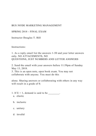 BUS 505DE MARKETING MANAGEMENT
SPRING 2018 - FINAL EXAM
Instructor Douglas T. Hill
Instructions:
1. As a reply email list the answers 1-50 and your letter answers
only. NO ATTACHMENTS, NO
QUESTIONS, JUST NUMBERS AND LETTER ANSWERS
2. Send the email with your answers before 11:59pm of Sunday
May 13, 2018.
3. This is an open note, open book exam. You may not
collaborate with anyone. You must do this
alone. Sharing answers or collaborating with others in any way
will result in a grade of 0.
1. If E = 1, demand is said to be ________.
a. elastic
b. inelastic
c. unitary
d. invalid
 