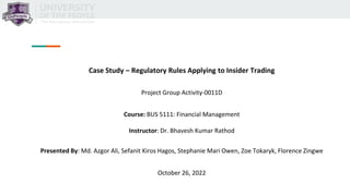 Case Study – Regulatory Rules Applying to Insider Trading
Project Group Activity-0011D
Course: BUS 5111: Financial Management
Instructor: Dr. Bhavesh Kumar Rathod
Presented By: Md. Azgor Ali, Sefanit Kiros Hagos, Stephanie Mari Owen, Zoe Tokaryk, Florence Zingwe
October 26, 2022
 