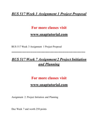 BUS 517 Week 3 Assignment 1 Project Proposal
For more classes visit
www.snaptutorial.com
BUS 517 Week 3 Assignment 1 Project Proposal
**********************************************************
BUS 517 Week 7 Assignment 2 Project Initiation
and Planning
For more classes visit
www.snaptutorial.com
Assignment 2: Project Initiation and Planning
Due Week 7 and worth 250 points
 