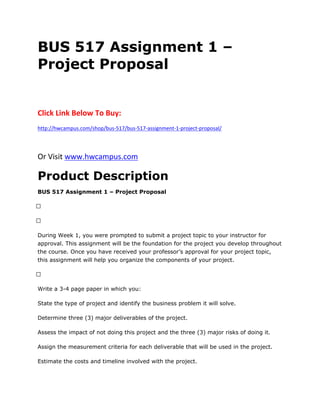 BUS 517 Assignment 1 –
Project Proposal
Click Link Below To Buy:
http://hwcampus.com/shop/bus-517/bus-517-assignment-1-project-proposal/
Or Visit www.hwcampus.com
Product Description
BUS 517 Assignment 1 – Project Proposal
 
 
During Week 1, you were prompted to submit a project topic to your instructor for
approval. This assignment will be the foundation for the project you develop throughout
the course. Once you have received your professor’s approval for your project topic,
this assignment will help you organize the components of your project.
 
Write a 3-4 page paper in which you:
State the type of project and identify the business problem it will solve.
Determine three (3) major deliverables of the project.
Assess the impact of not doing this project and the three (3) major risks of doing it.
Assign the measurement criteria for each deliverable that will be used in the project.
Estimate the costs and timeline involved with the project.
 
